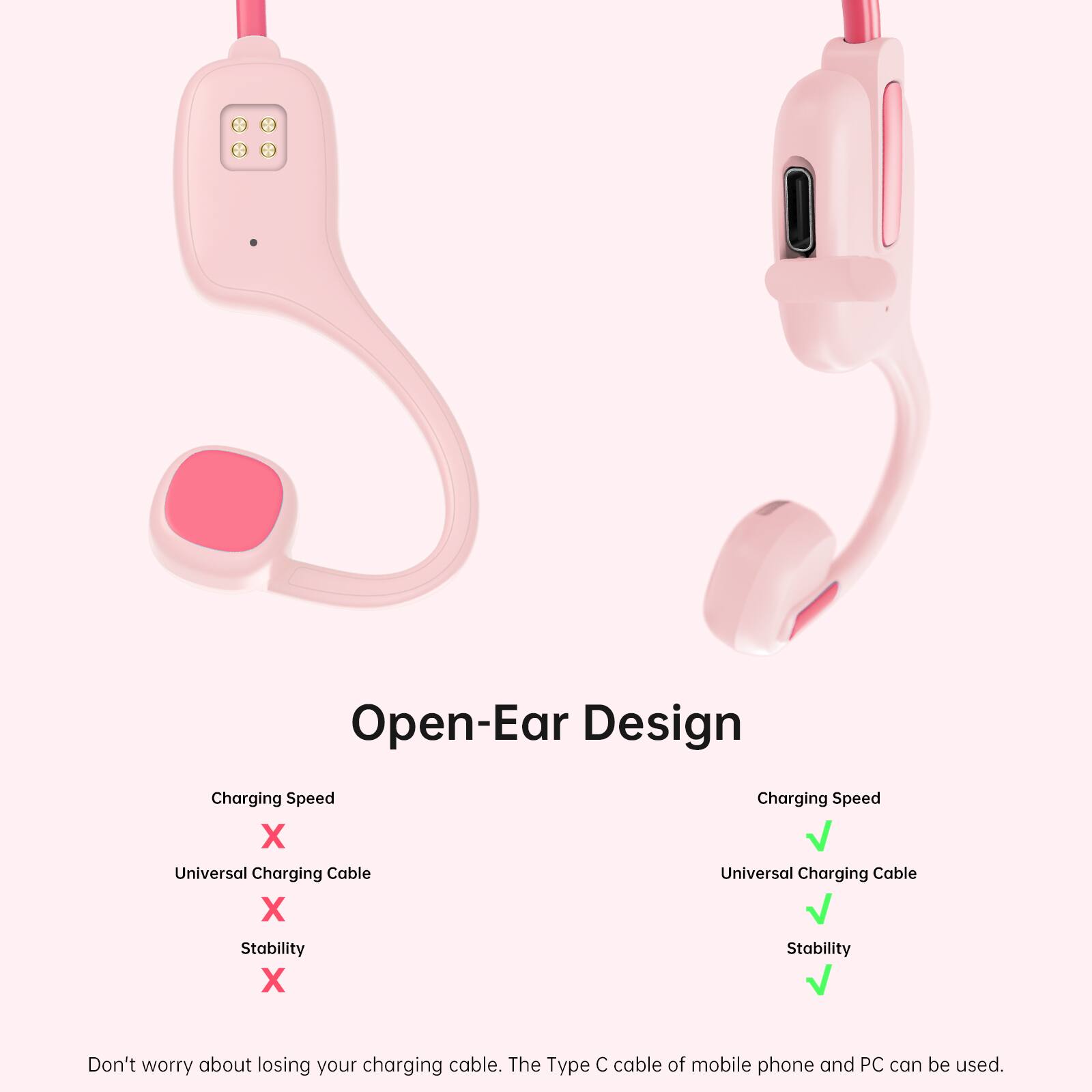 Open-Ear Design  
Charging Speed  
Universal Charging Cable  
Stability  

Don't worry about losing your charging cable. The Type C cable of mobile phone and PC can be used.