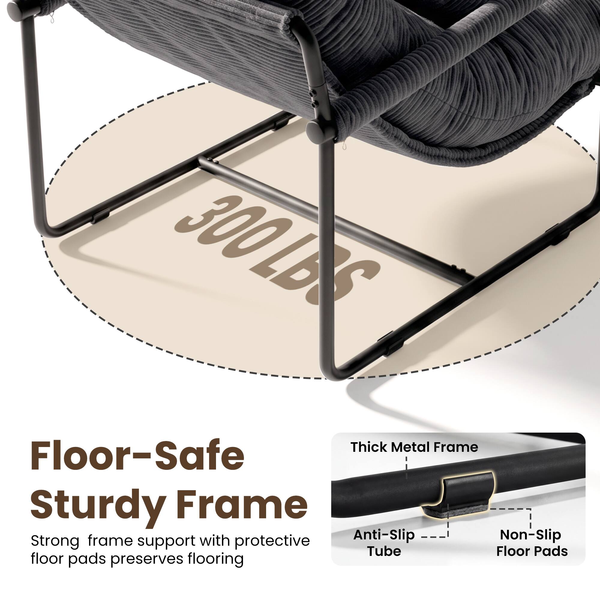 300 LBS

Floor-Safe Sturdy Frame

Strong frame support with protective floor pads preserves flooring

Thick Metal Frame

Anti-Slip Tube

Non-Slip Floor Pads