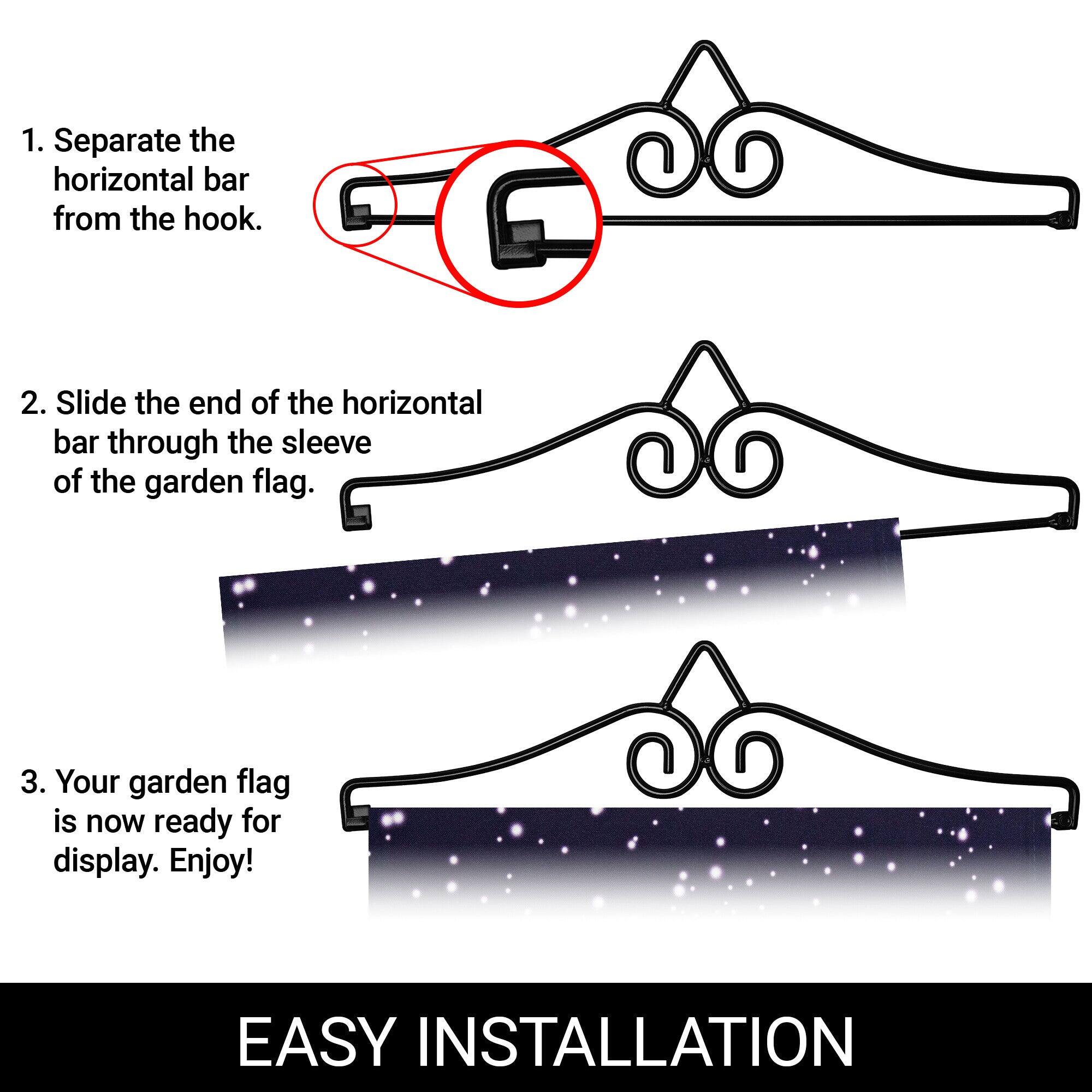 1. Separate the horizontal bar from the hook.
2. Slide the end of the horizontal bar through the sleeve of the garden flag.
3. Your garden flag is now ready for display. Enjoy!

EASY INSTALLATION