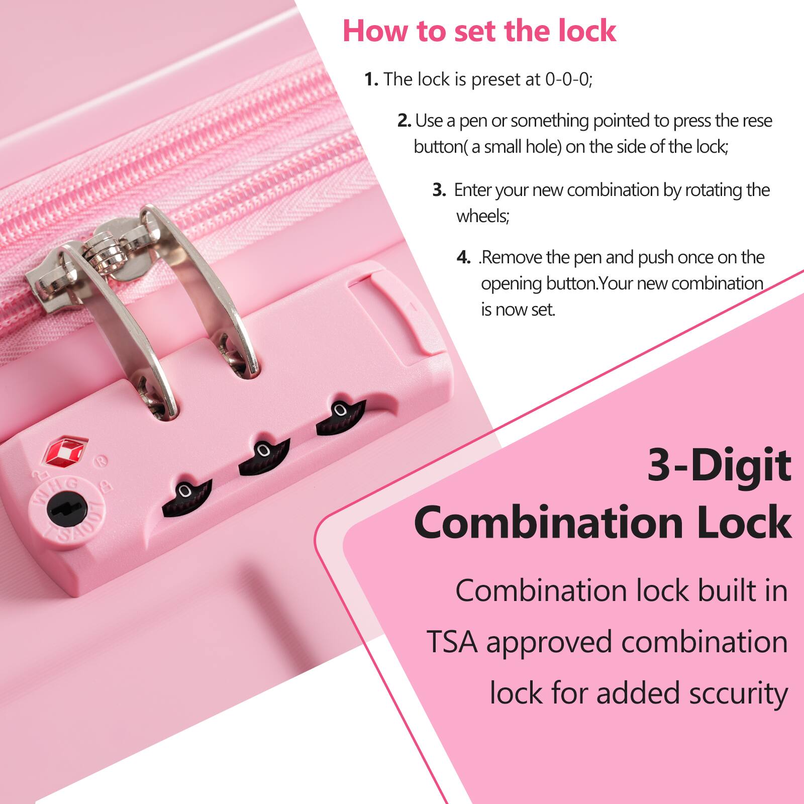 How to set the lock

1. The lock is preset at 0-0-0;
2. Use a pen or something pointed to press the reset button (a small hole) on the side of the lock;
3. Enter your new combination by rotating the wheels;
4. Remove the pen and push once on the opening button. Your new combination is now set.

3-Digit Combination Lock

Combination lock built in TSA approved combination lock for added security