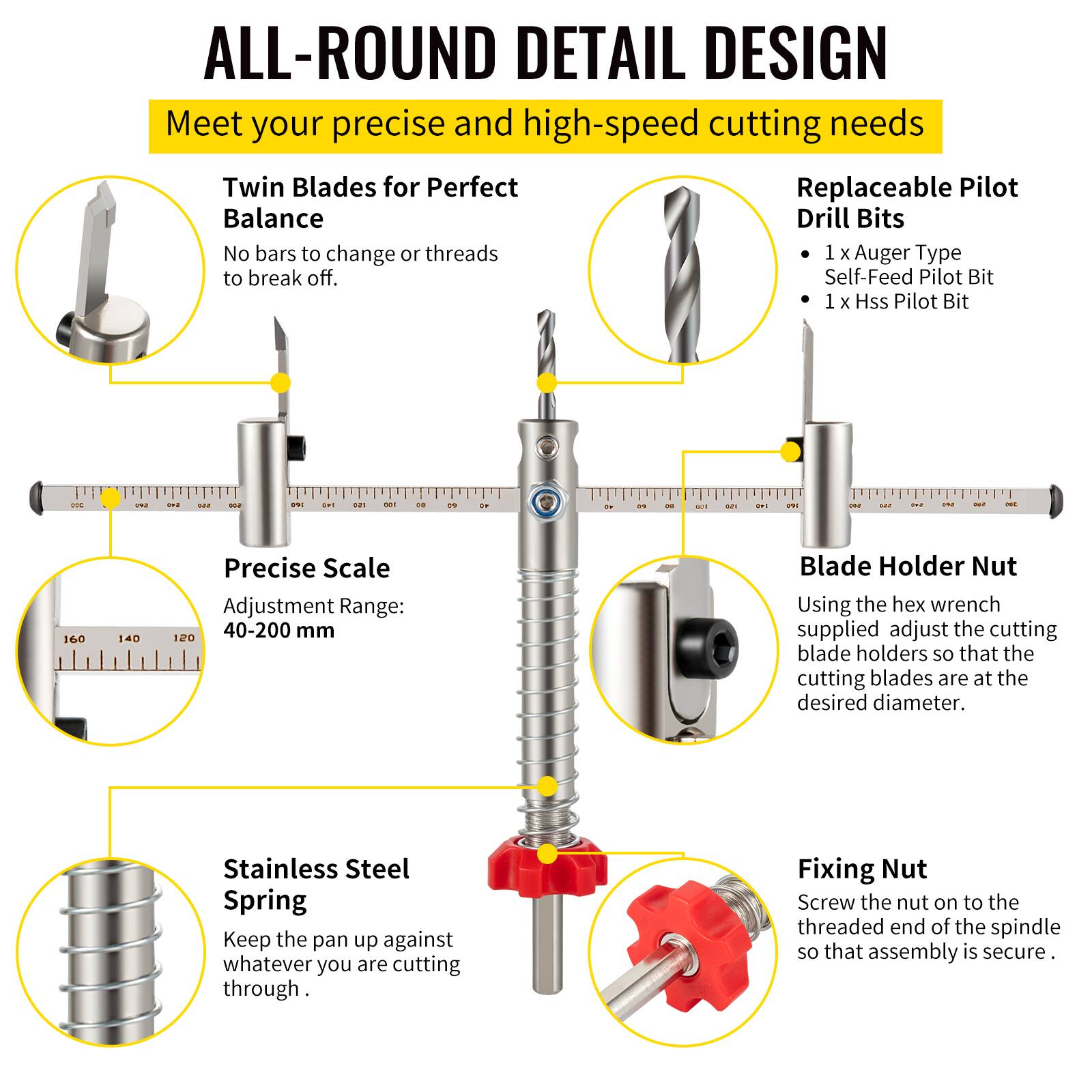 **ALL-ROUND DETAIL DESIGN**

Meet your precise and high-speed cutting needs

- **Twin Blades for Perfect Balance**
  - No bars to change or threads to break off.

- **Replaceable Pilot Drill Bits**
  - 1 x Auger Type Self-Feed Pilot Bit
  - 1 x Hss Pilot Bit

- **Precise Scale**
  - Adjustment Range: 40-200 mm

- **Blade Holder Nut**
  - Using the hex wrench supplied, adjust the cutting blade holders so that the cutting blades are at the desired diameter.

- **Stainless Steel Spring**
  - Keep the pan up against whatever you are cutting through.

- **Fixing Nut**
  - Screw the nut on to the threaded end of the spindle so that assembly is secure.