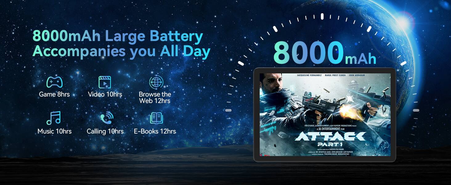 8000mAh Large Battery Accompanies you All Day

- Game 8hrs
- Video 10hrs
- Browse the Web 12hrs
- Music 10hrs
- Calling 10hrs
- E-Books 12hrs

8000 mAh

ATTACK PART 1

PRODUCTION ALL RIGHTS RESERVED
JA ENTERTAINMENT FILM
ANURG - LAA CN AMESAN
LaPOE TOLENORA - VOANUE ds