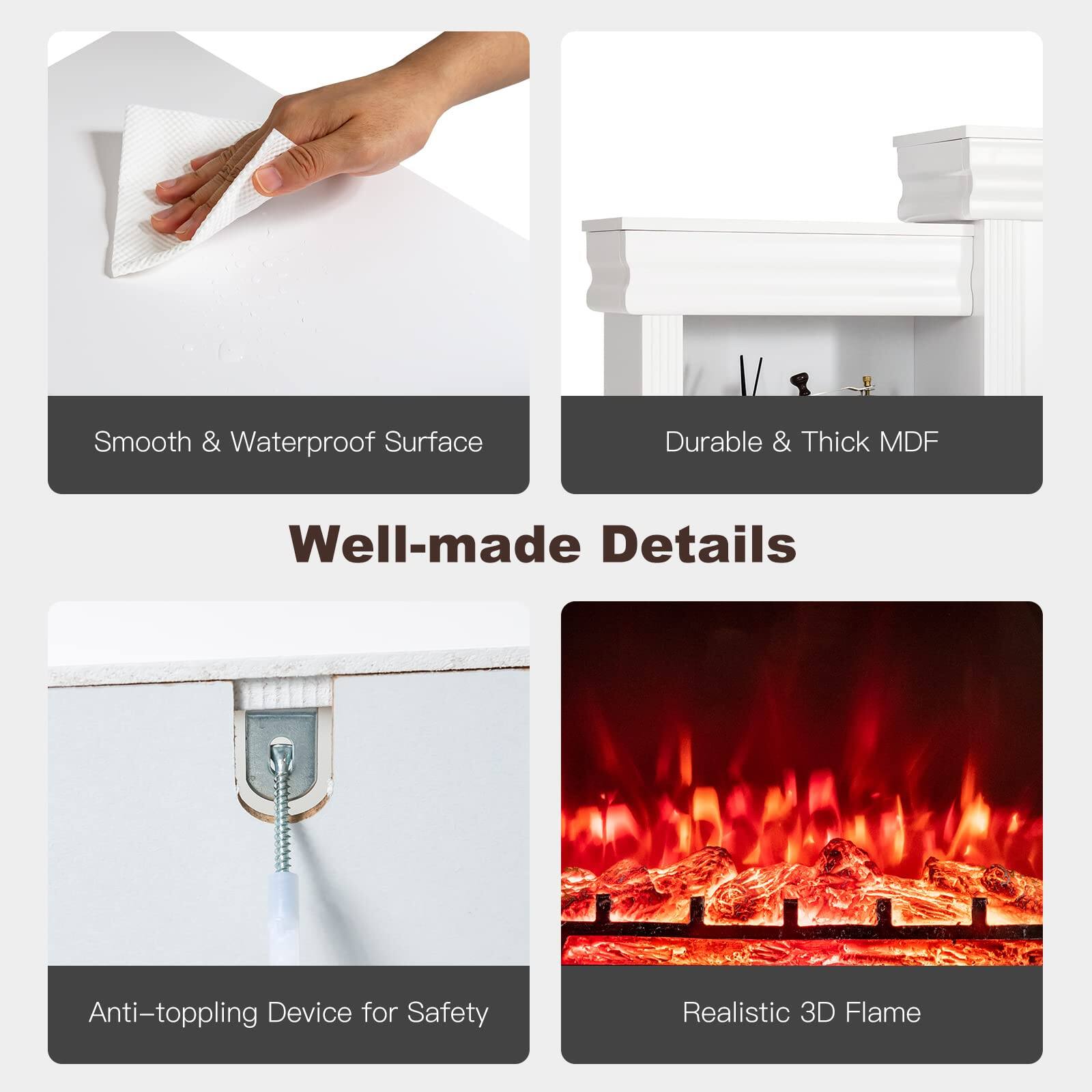- Smooth & Waterproof Surface
- Durable & Thick MDF
- Well-made Details
- Anti-toppling Device for Safety
- Realistic 3D Flame