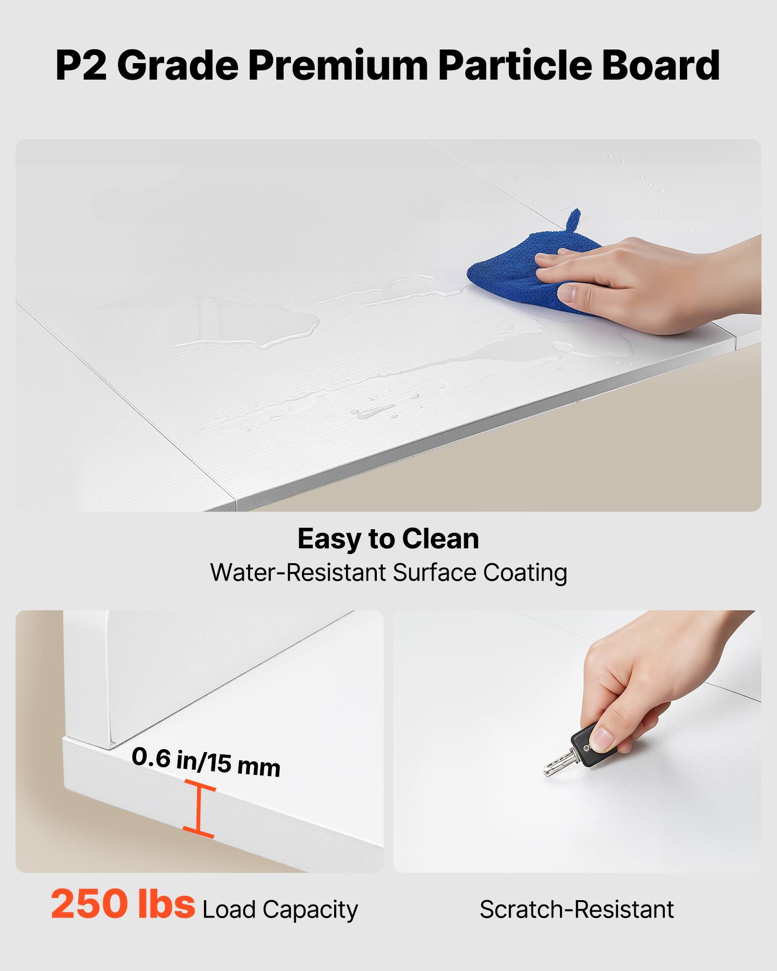 P2 Grade Premium Particle Board

- Easy to Clean
  - Water-Resistant Surface Coating

- 0.6 in/15 mm

- 250 lbs Load Capacity

- Scratch-Resistant