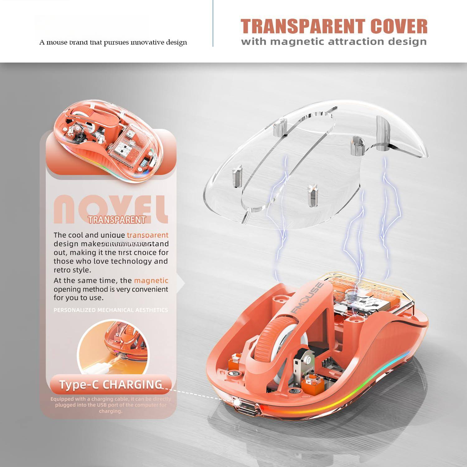 A mouse brand that pursues innovative design

TRANSPARENT COVER with magnetic attraction design

The cool and unique transparent design makes it stand out, making it the first choice for those who love technology and retro style. At the same time, the magnetic opening method is very convenient for you to use.

PERSONALIZED MECHANICAL AESTHETICS

Type-C CHARGING. Equipped with a charging cable, it can be directly plugged into the USB port of the computer for charging.