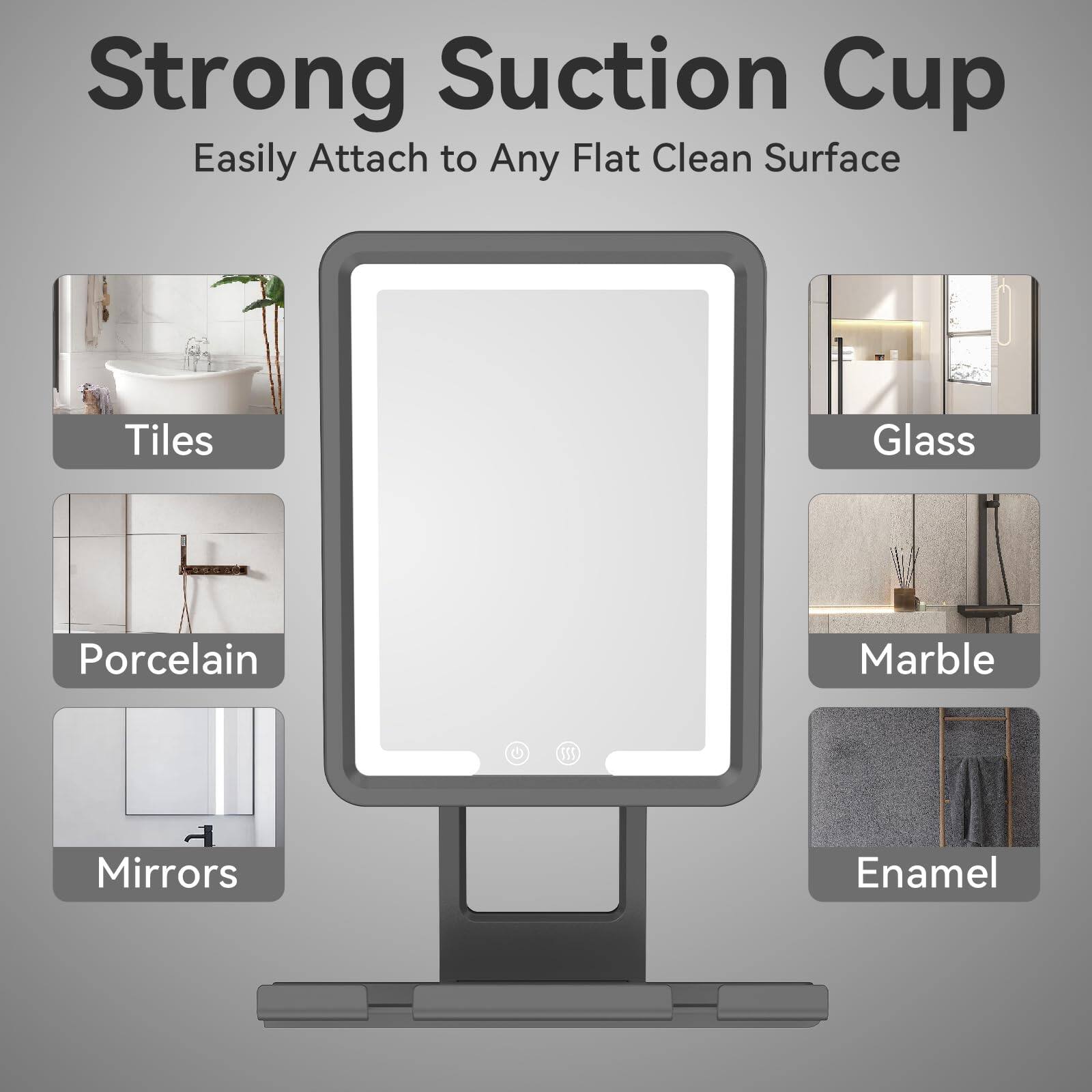 Strong Suction Cup  
Easily Attach to Any Flat Clean Surface  

Tiles  
Porcelain  
Mirrors  
Glass  
Marble  
Enamel