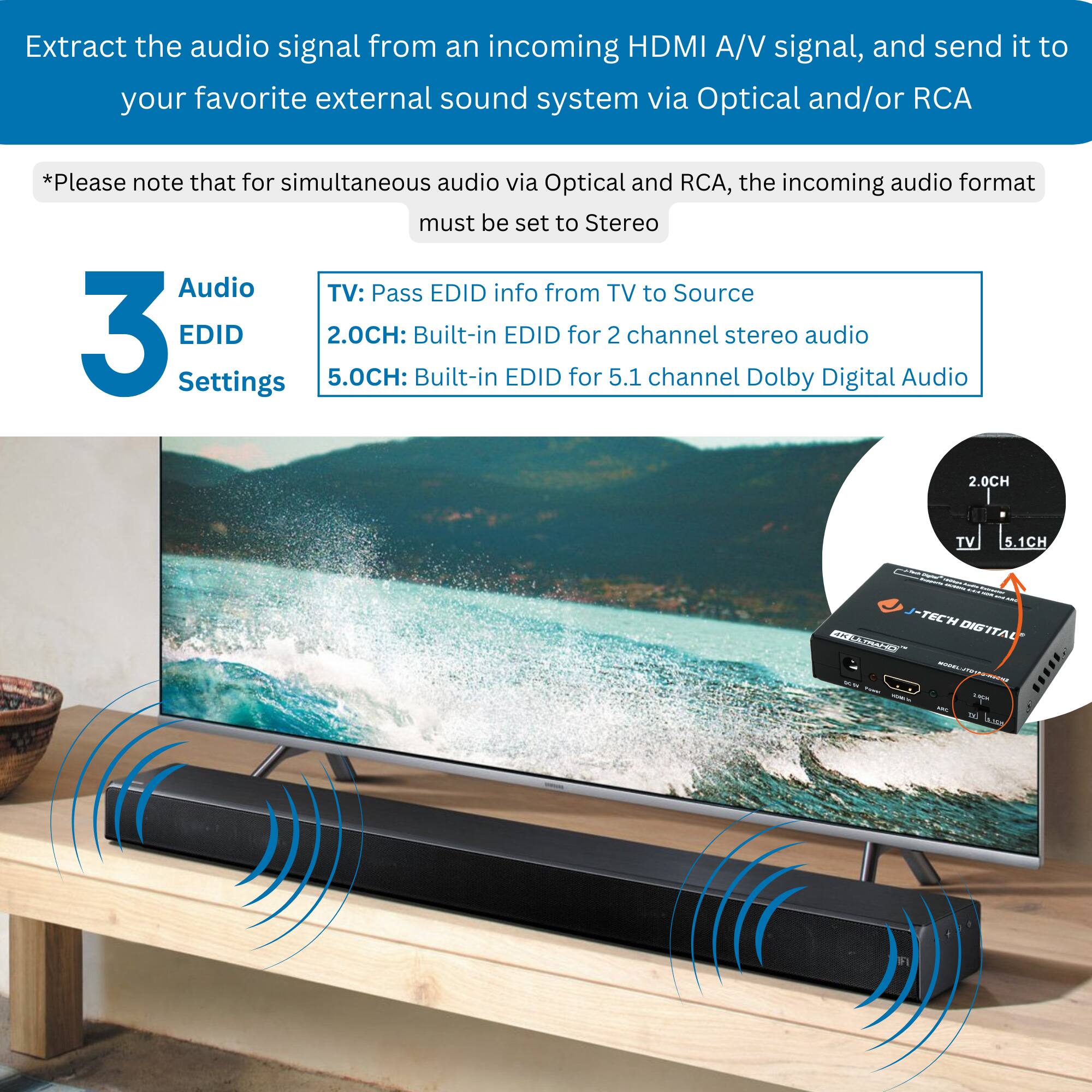 Extract the audio signal from an incoming HDMI A/V signal, and send it to your favorite external sound system via Optical and/or RCA.

*Please note that for simultaneous audio via Optical and RCA, the incoming audio format must be set to Stereo.

3 Audio EDID Settings

TV: Pass EDID info from TV to Source

2.0CH: Built-in EDID for 2 channel stereo audio

5.0CH: Built-in EDID for 5.1 channel Dolby Digital Audio