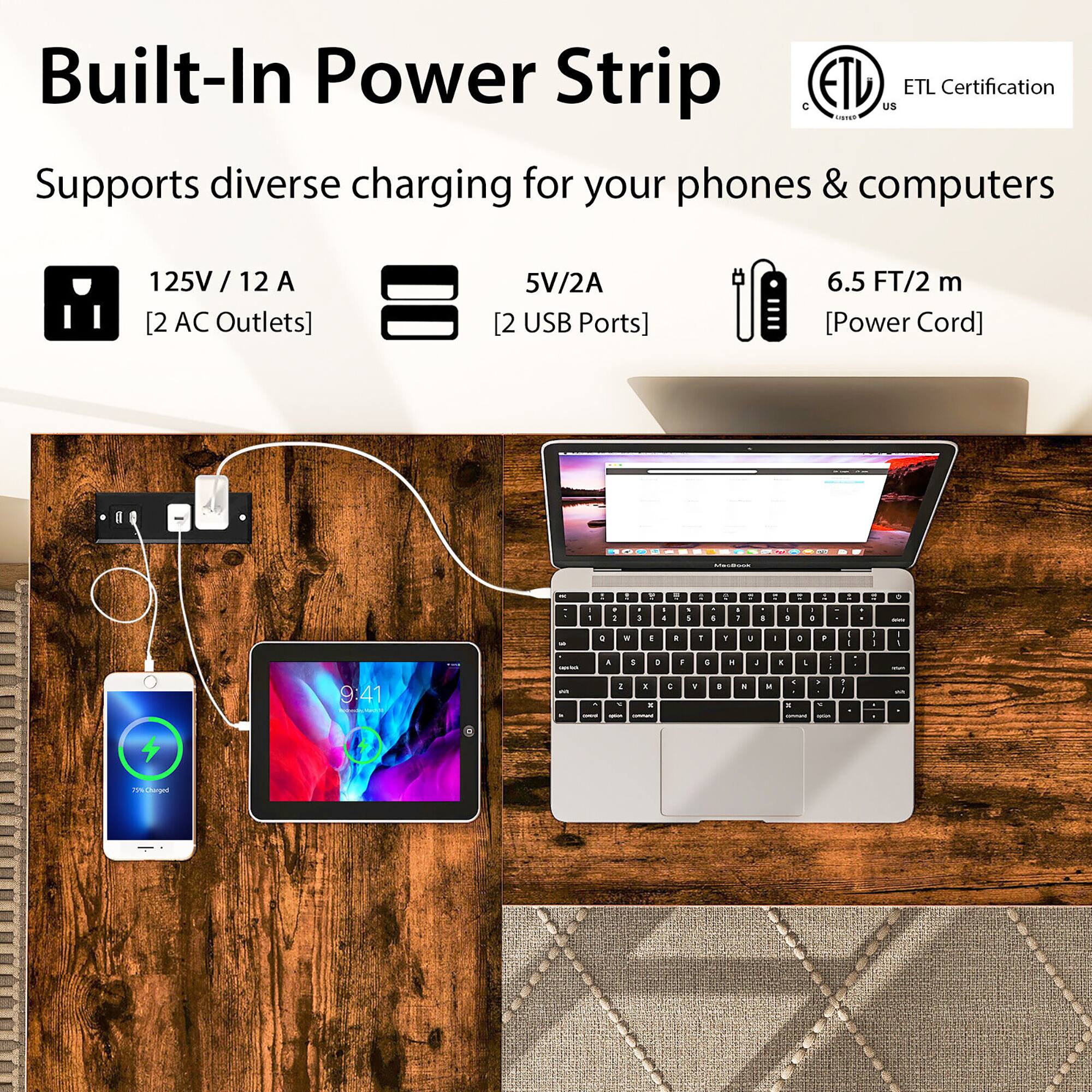 Built-In Power Strip ETL Certification Supports diverse charging for your phones & computers 125V / 12 A [2 AC Outlets] 5V/2A [2 USB Ports] 6.5 FT/2 m [Power Cord]