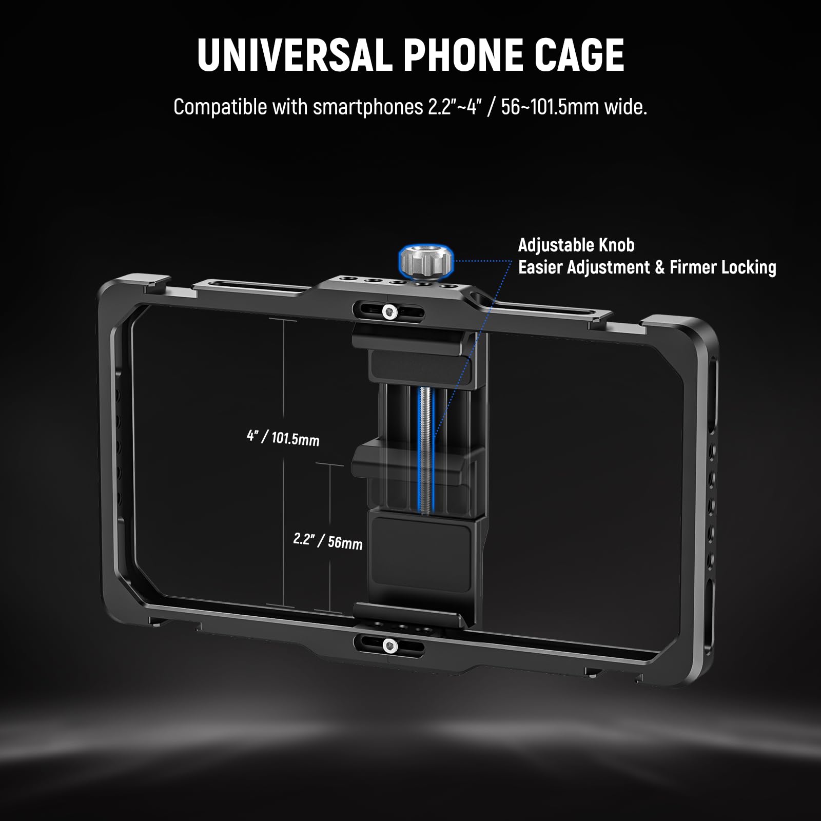 UNIVERSAL PHONE CAGE  
Compatible with smartphones 2.2"~4" / 56~101.5mm wide.  

Adjustable Knob  
Easier Adjustment & Firmer Locking  

4" / 101.5mm  
2.2" / 56mm