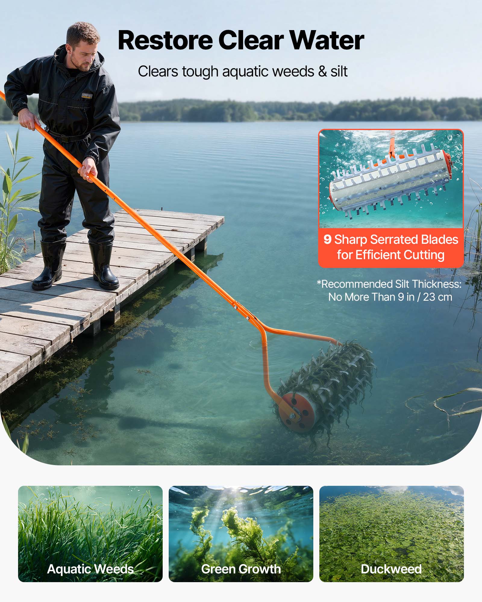 Restore Clear Water  
Clears tough aquatic weeds & silt  

9 Sharp Serrated Blades for Efficient Cutting  

*Recommended Silt Thickness: No More Than 9 in / 23 cm  

Aquatic Weeds  
Green Growth  
Duckweed