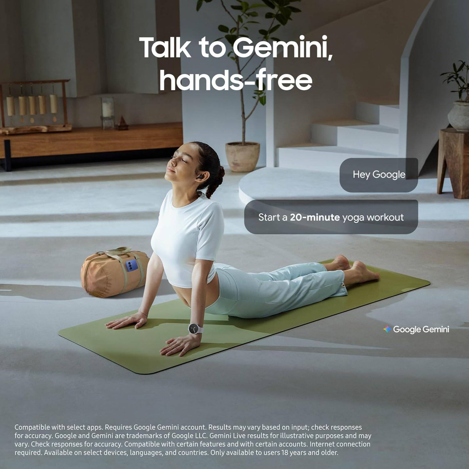 Talk to Gemini, hands-free

Hey Google
Start a 20-minute yoga workout

Google Gemini

Compatible with select apps. Requires Google Gemini account. Results may vary based on input; check responses for accuracy. Google and Gemini are trademarks of Google LLC. Gemini Live results for illustrative purposes and may vary. Check responses for accuracy. Compatible with certain features and with certain accounts. Internet connection required. Available on select devices, languages, and countries. Only available to users 18 years and older.