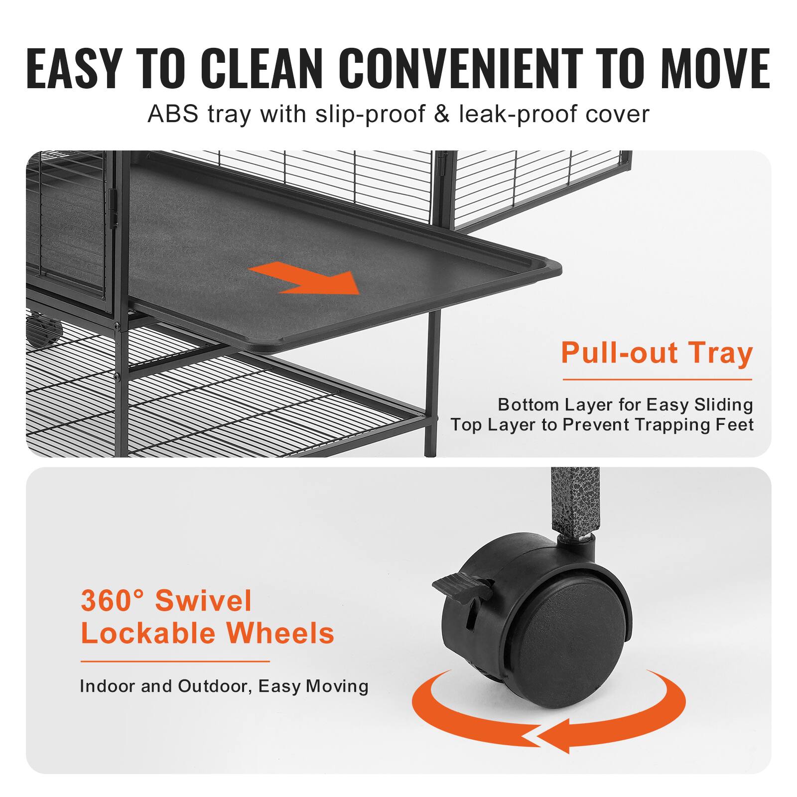 EASY TO CLEAN CONVENIENT TO MOVE  
ABS tray with slip-proof & leak-proof cover  

Pull-out Tray  
Bottom Layer for Easy Sliding  
Top Layer to Prevent Trapping Feet  

360° Swivel Lockable Wheels  
Indoor and Outdoor, Easy Moving