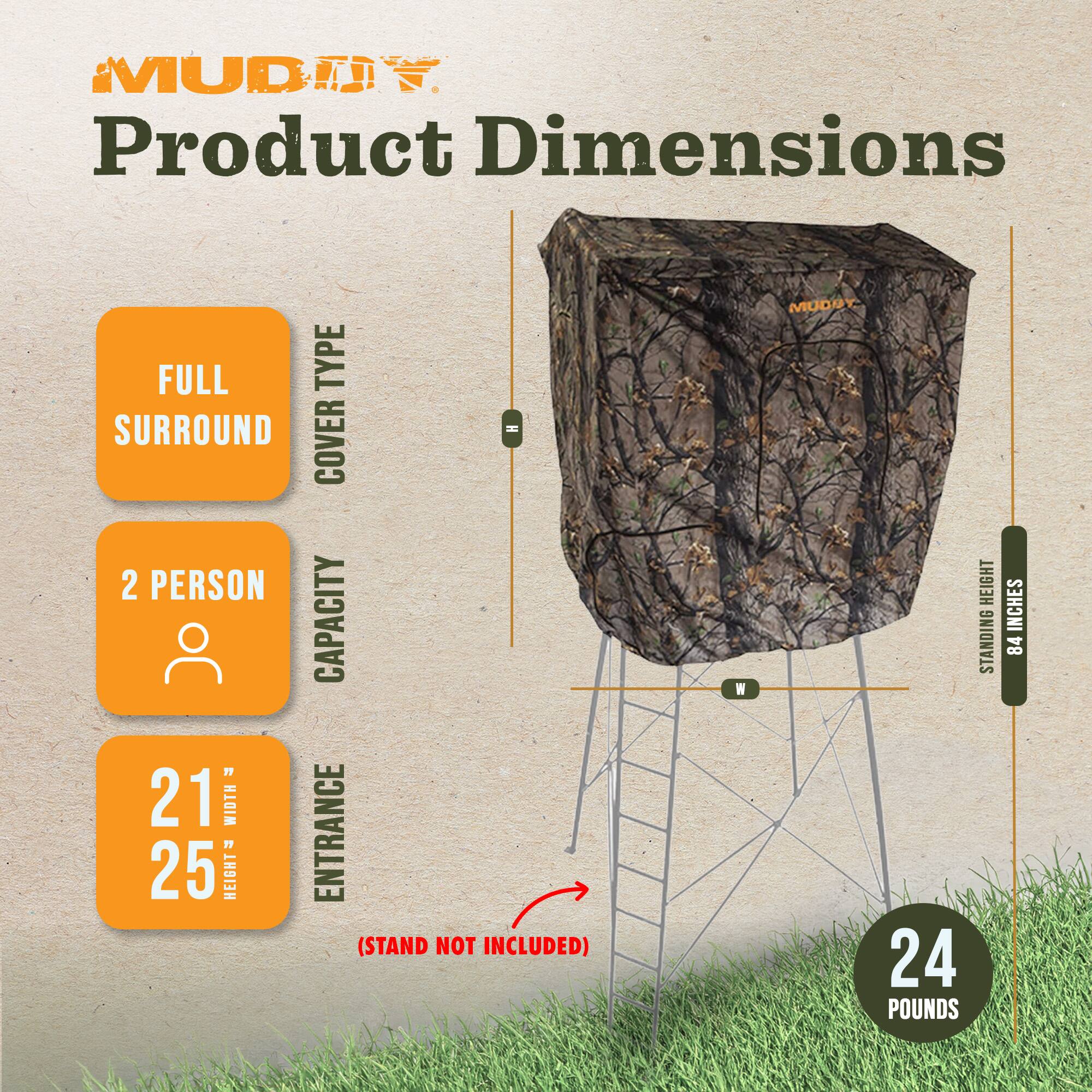 MUDDY Product Dimensions

FULL TYPE SURROUND H COVER 2 PERSON CAPACITY " 21 WIDTH 25 " HEIGHT ENTRANCE (STAND NOT INCLUDED)

MUDDY. HEIGHT STANDING 24 POUNDS
INCHES 84