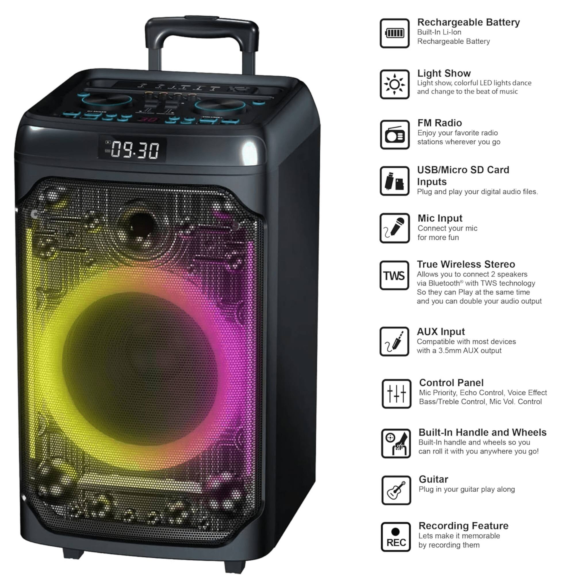 - Rechargeable Battery
  - Built-In Li-lon Rechargeable Battery

- Light Show
  - Light show, colorful LED lights dance and change to the beat of music

- FM Radio
  - Enjoy your favorite radio stations wherever you go

- USB/Micro SD Card Inputs
  - Plug and play your digital audio files

- Mic Input
  - Connect your mic for more fun

- True Wireless Stereo (TWS)
  - Allows you to connect 2 speakers via Bluetooth with TWS technology so they can play at the same time and you can double your audio output

- AUX Input
  - Compatible with most devices with a 3.5mm AUX output

- Control Panel
  - Mic Priority, Echo Control, Voice Effect, Bass/Treble Control, Mic Vol Control

- Built-In Handle and Wheels
  - Built-in handle and wheels so you can roll it with you anywhere you go

- Guitar
  - Plug in your guitar to play along

- Recording Feature
  - Lets make it memorable by recording them