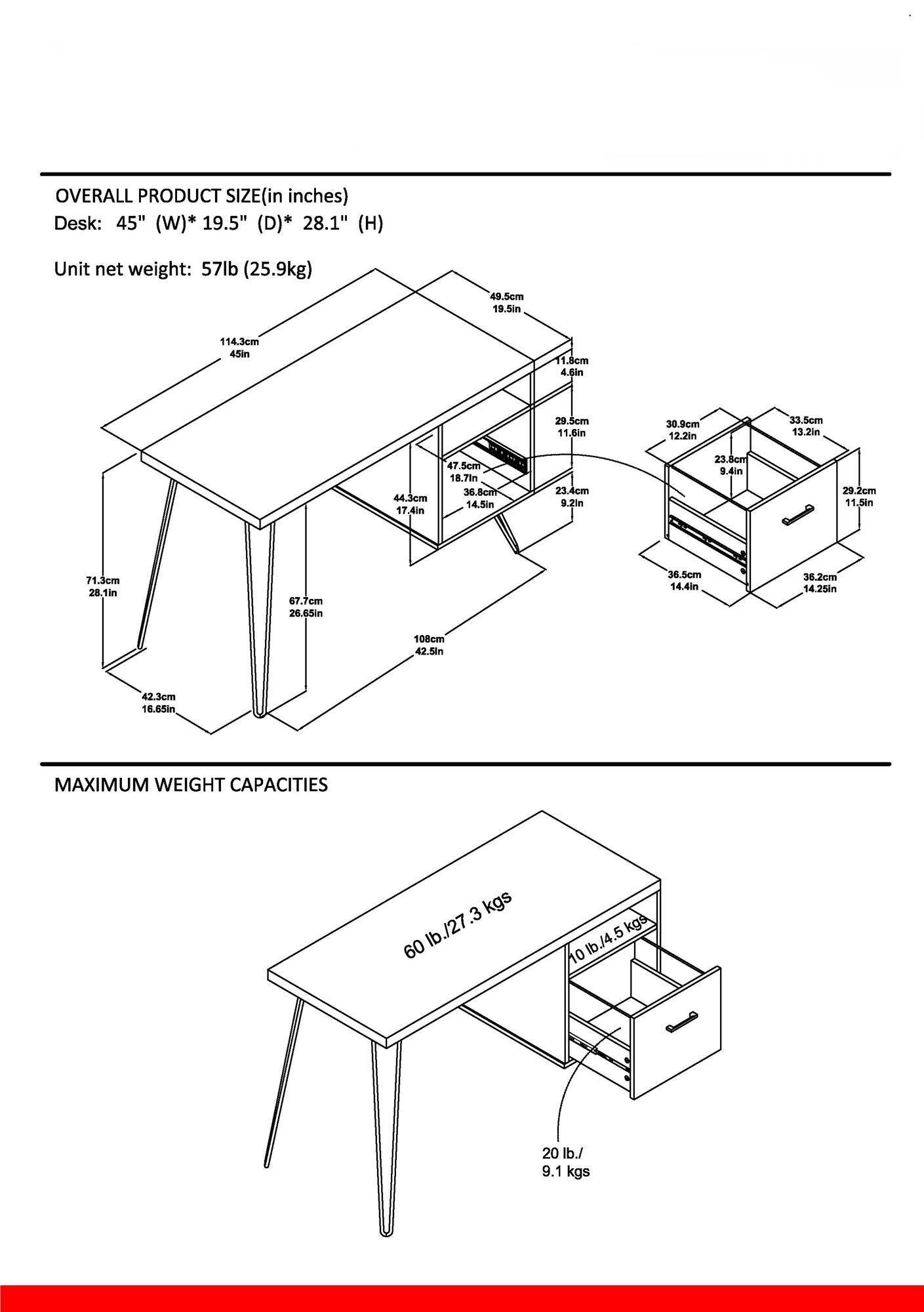 **OVERALL PRODUCT SIZE (in inches)**  
Desk: 45" (W) * 19.5" (D) * 28.1" (H)  
Unit net weight: 57lb (25.9kg)

- 114.3cm (45in)
- 49.5cm (19.5in)
- 11.8cm (4.5in)
- 29.5cm (11.6in)
- 30.9cm (12.2in)
- 33.5cm (13.2in)
- 44.3cm (17.4in)
- 47.5cm (18.7in)
- 36.8cm (14.5in)
- 23.8cm (9.4in)
- 29.2cm (11.5in)
- 71.3cm (28.1in)
- 67.7cm (26.65in)
- 42.3cm (16.65in)
- 108cm