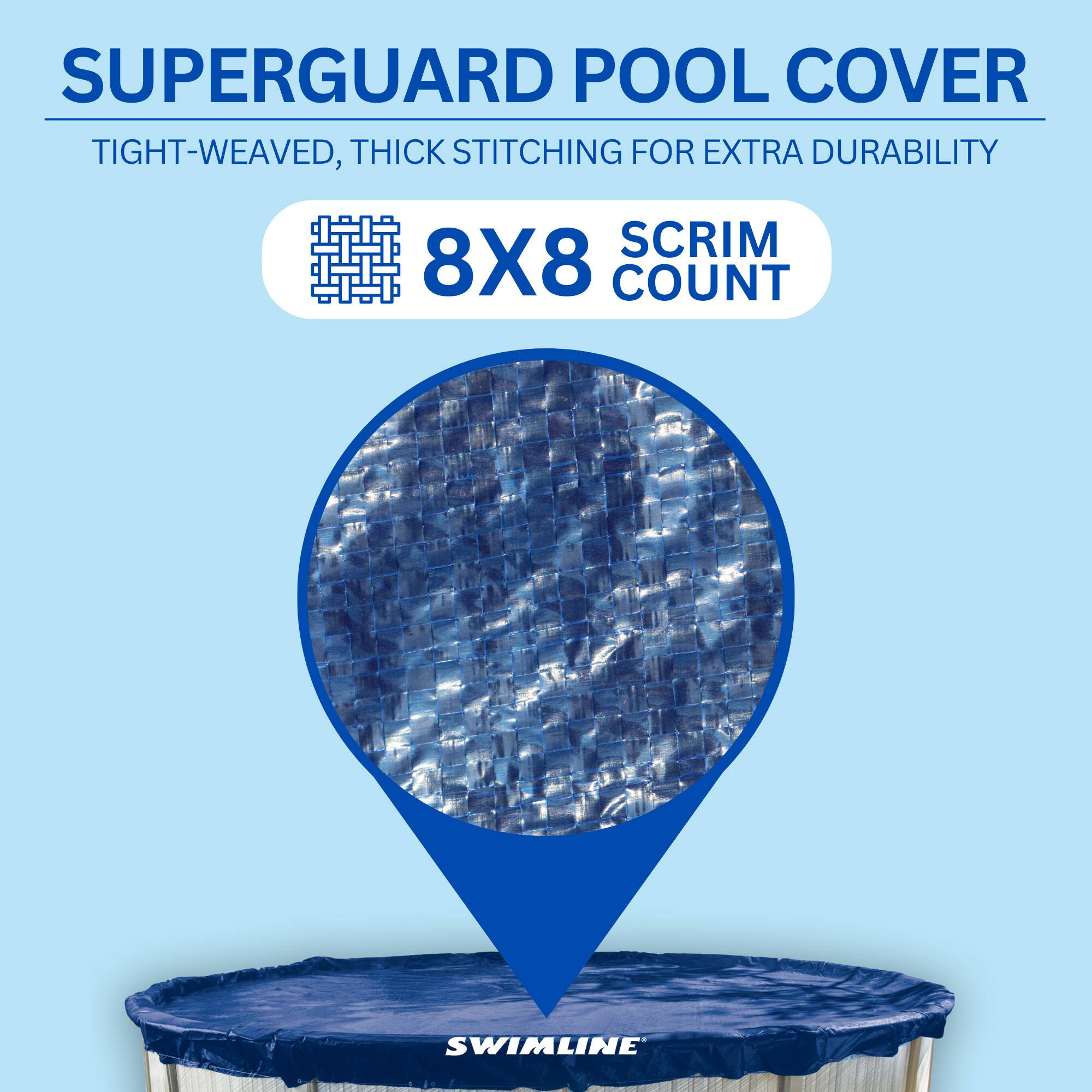 SUPERGUARD POOL COVER  
TIGHT-WEAVED, THICK STITCHING FOR EXTRA DURABILITY  
8X8 SCRIM COUNT  
SWIMLINE
