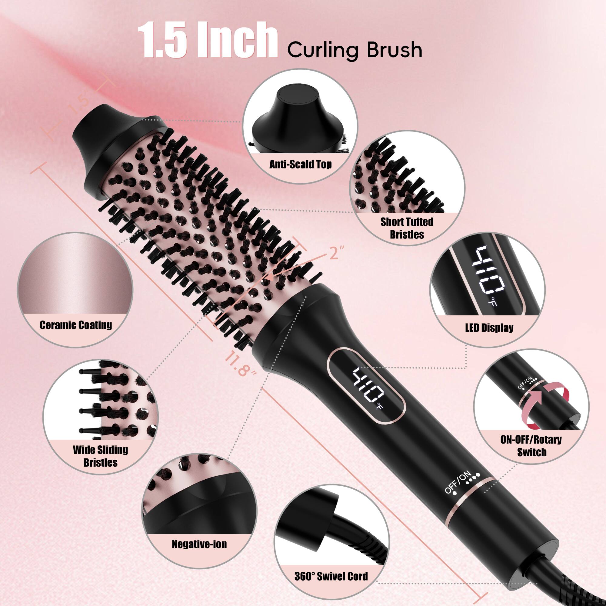 1.5 Inch Curling Brush
Anti-Scald Top
Ceramic Coating
11.8"
Short Tufted Bristles
2"
410 F
LED Display
Wide Sliding Bristles
ON-OFF/Rotary Switch
OFF/ON
Negative-ion
360° Swivel Cord