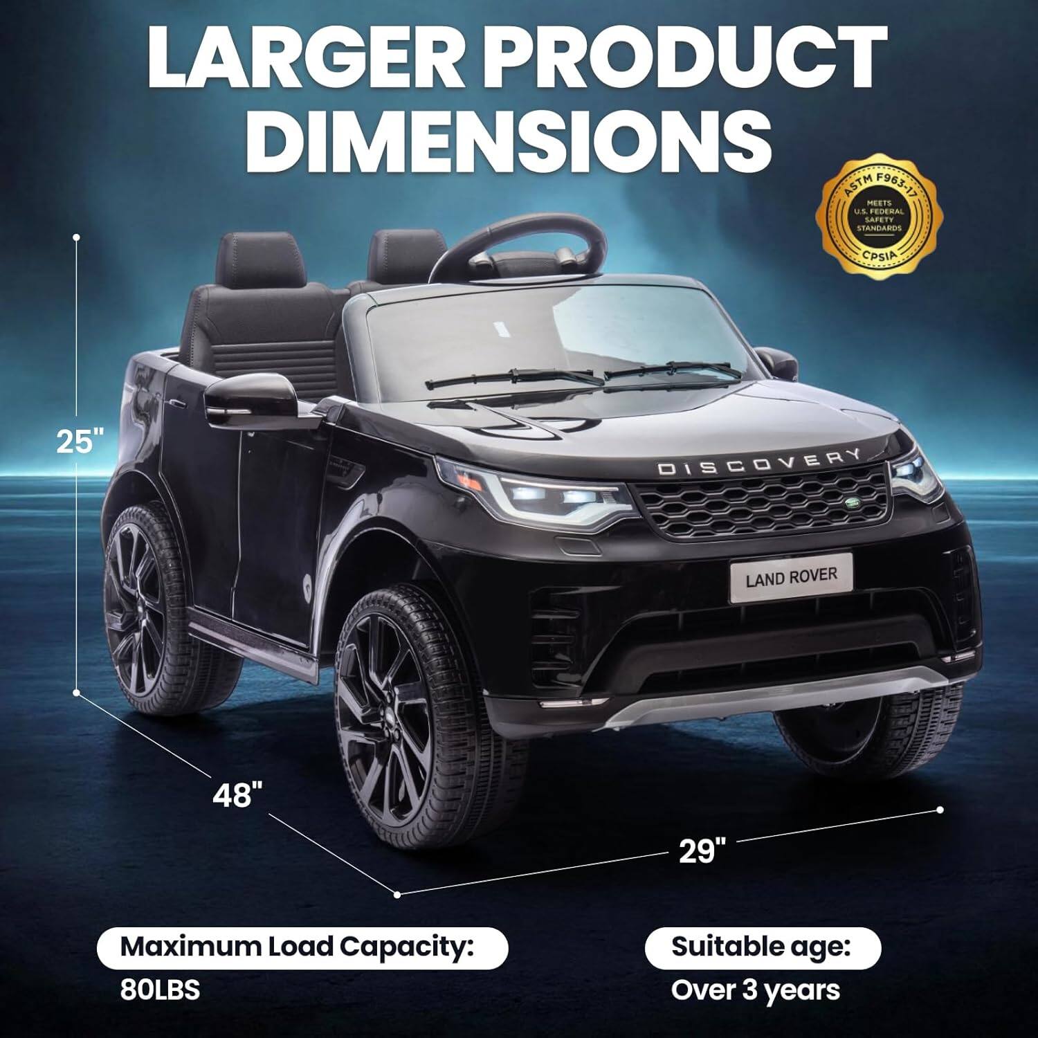 Larger Product Dimensions ASTM F963-17 Meets US Federal Safety Standards CPSIA  
25" Discovery Land Rover  
48"  
29"  
Maximum Load Capacity: 80LBS  
Suitable age: Over 3 years