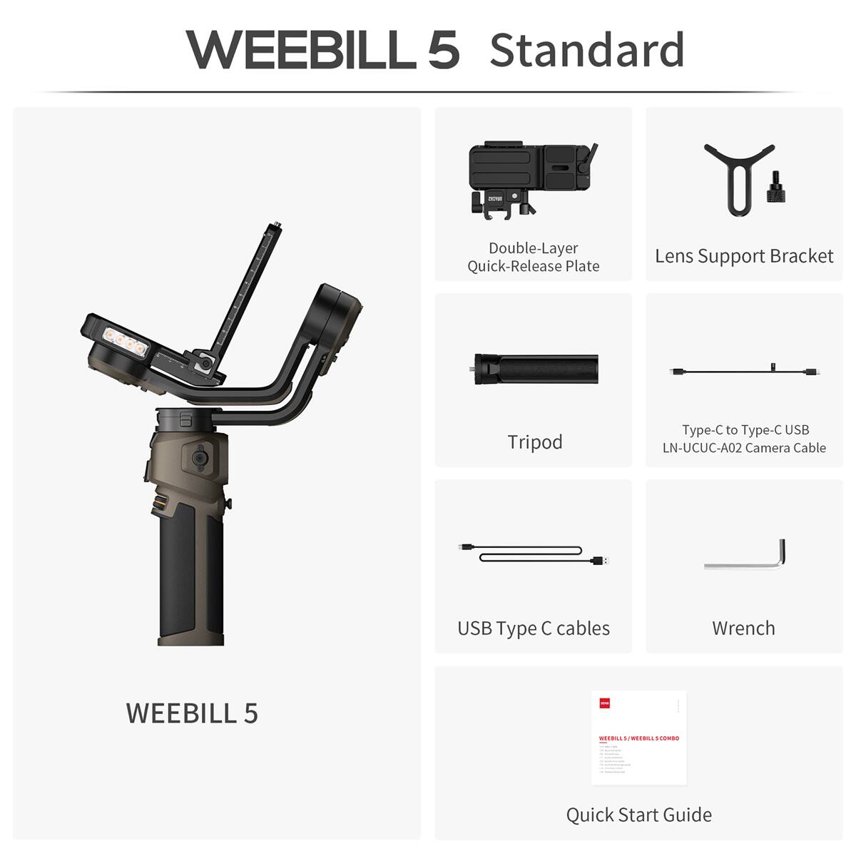 WEEBILL 5 Standard

Double-Layer Quick-Release Plate

Lens Support Bracket

Tripod

Type-C to Type-C USB LN-UCUC-A02 Camera Cable

USB Type-C cables

Wrench

WEEBILL 5

WEEBILLS/WEEBILLSCOMBO - Quick Start Guide