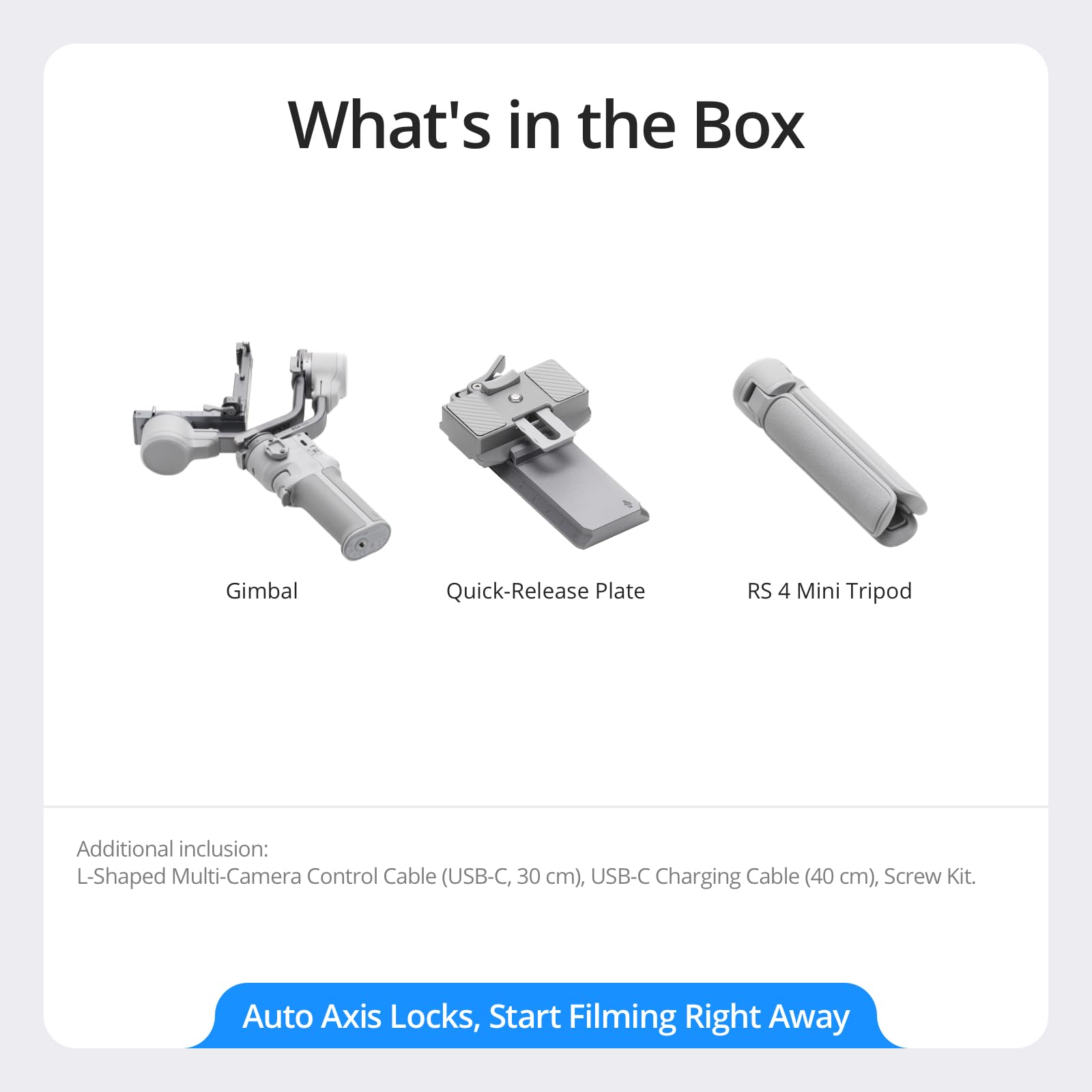 What's in the Box

- Gimbal
- Quick-Release Plate
- RS 4 Mini Tripod

Additional inclusion:
- L-Shaped Multi-Camera Control Cable (USB-C, 30 cm)
- USB-C Charging Cable (40 cm)
- Screw Kit

Auto Axis Locks, Start Filming Right Away