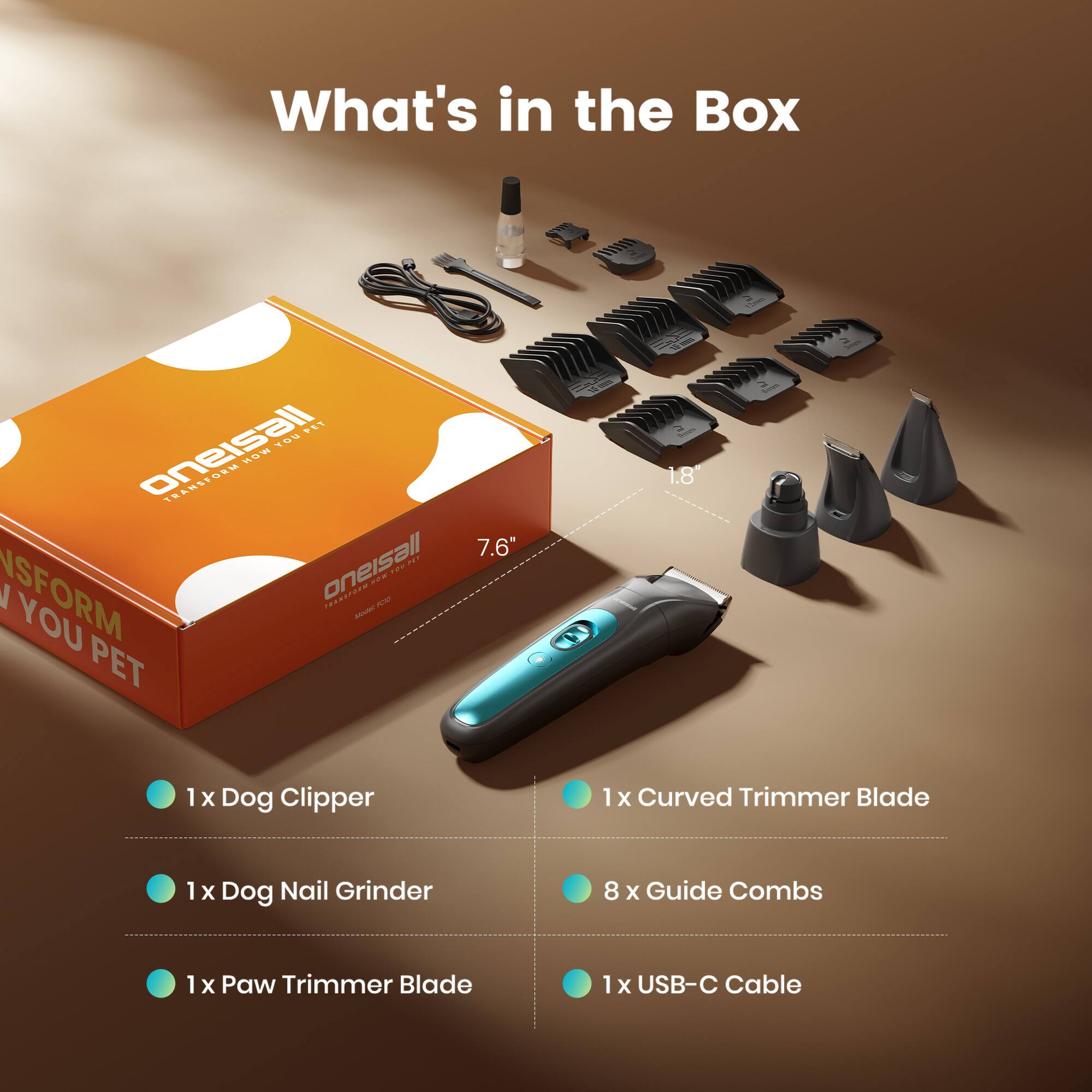What's in the Box

FET gneisall 109 HD

TRANSFORM

1 x Dog Clipper
1 x Curved Trimmer Blade
1 x Dog Nail Grinder
8 x Guide Combs
1 x Paw Trimmer Blade
1 x USB-C Cable
