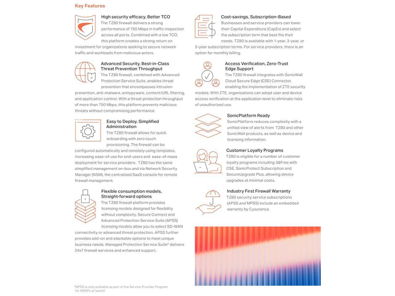 **Key Features**

**High security efficacy, Better TCO**  
The TZ80 firewall delivers a strong 750 Mbps in traffic inspection. Combined with low TCO, it secures a network seeking to act as a strong return on investment for organizations seeking to protect traffic and workloads from malicious software, content/URL filtering, and application control. This platform creates a strong return on investment for organizations seeking to protect traffic and workloads from malicious software, content/URL filtering, and application control. With a throughput of more than 750 Mbps, this platform prevents malicious threats without compromising performance.

**Advanced Security, Best-in-Class Threat Prevention Throughput**  
The TZ80 firewall Protection Service enables prevention that encompasses intrusion prevention, anti-malware, anti-spyware, and application control. With a throughput of more than 750 Mbps, this platform prevents malicious threats without compromising performance.

**Easy to Deploy, Simplified Administration**  
The TZ80 firewall allows for quick onboarding and provisioning. The firewall can be configured automatically and remotely using templates, increasing ease-of-use for end-users and ease-of-mass deployment for service providers. TZ80 has the same simplified management on-box and via Network Security Manager (NSM),