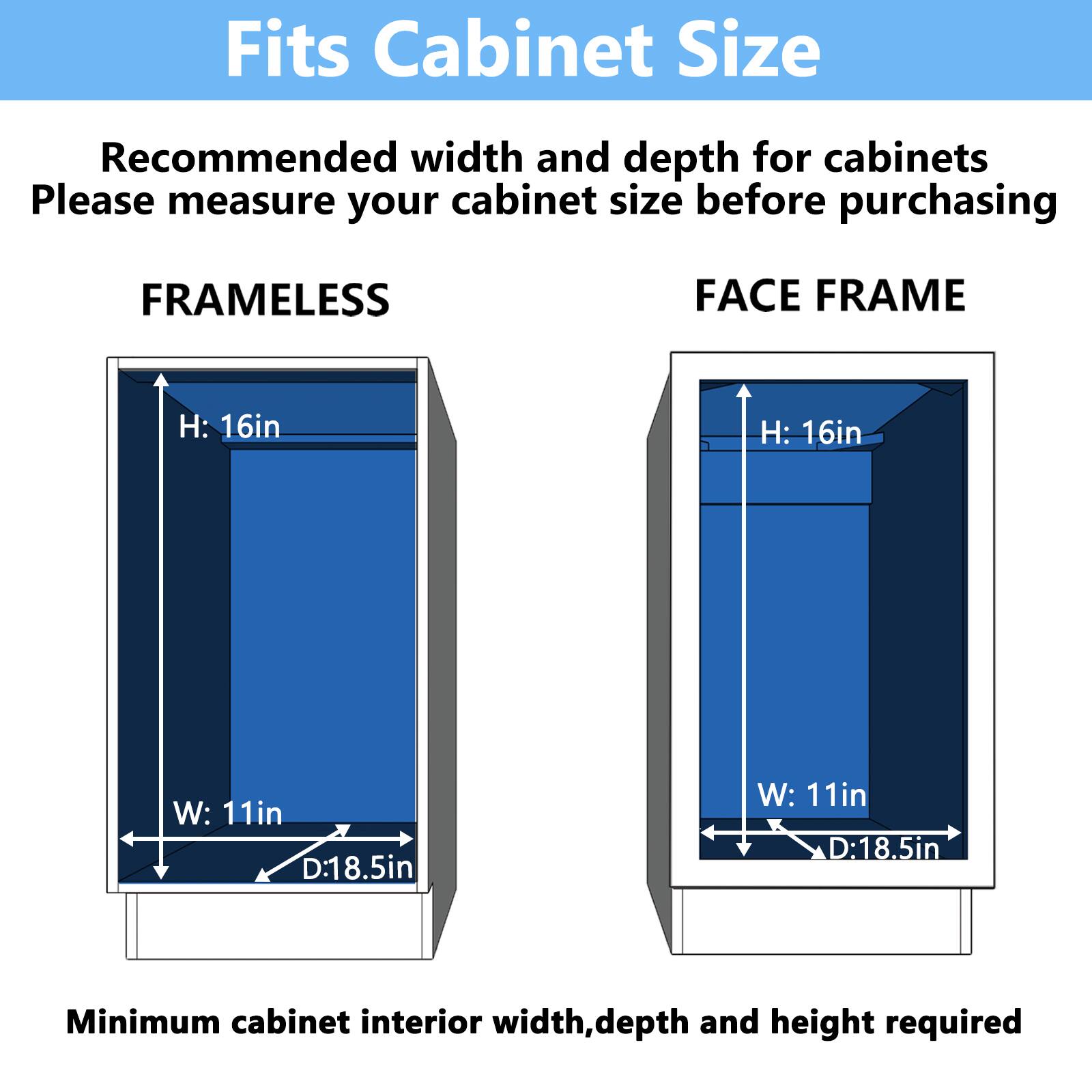 Fits Cabinet Size
Recommended width and depth for cabinets
Please measure your cabinet size before purchasing
FRAMELESS
FACE FRAME
H: 16in
H: 16in
W: 11in
W: 11in
D:18.5in
D:18.5in
Minimum cabinet interior width, depth and height required