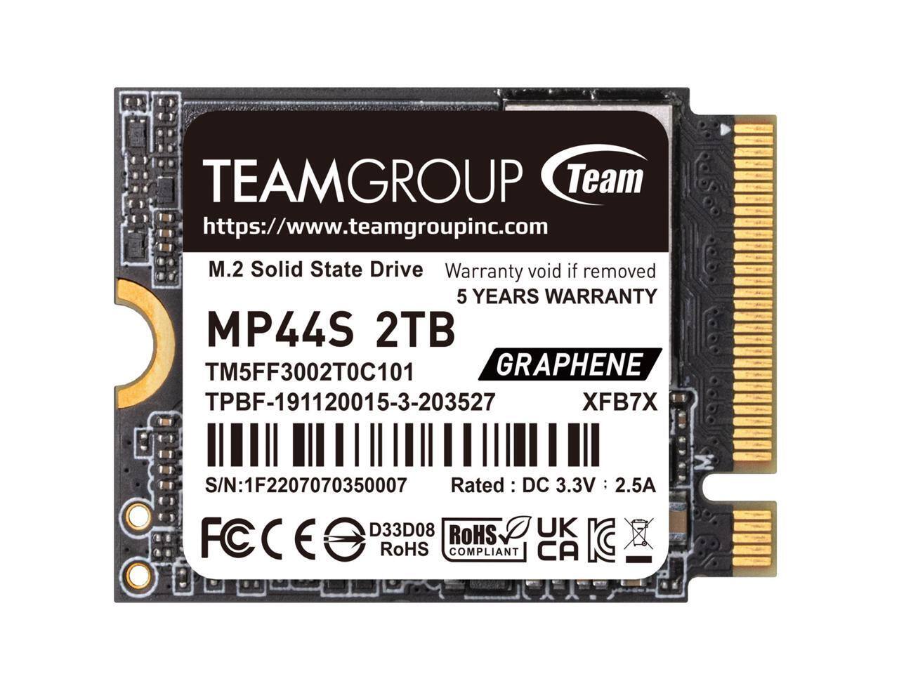 TEAMGROUP  
https://www.teamgroupinc.com  

M.2 Solid State Drive  
MP44S 2TB  

Warranty void if removed  
5 YEARS WARRANTY  

TM5FF3002T0C101  
TPBF-191120015-3-203527  

GRAPHENE  
XFB7X  

S/N: 1F2207070350007  

Rated: DC 3.3V 2.5A  

FCC D33D08  
RoHS COMPLIANT  
UK CA KC  
CE