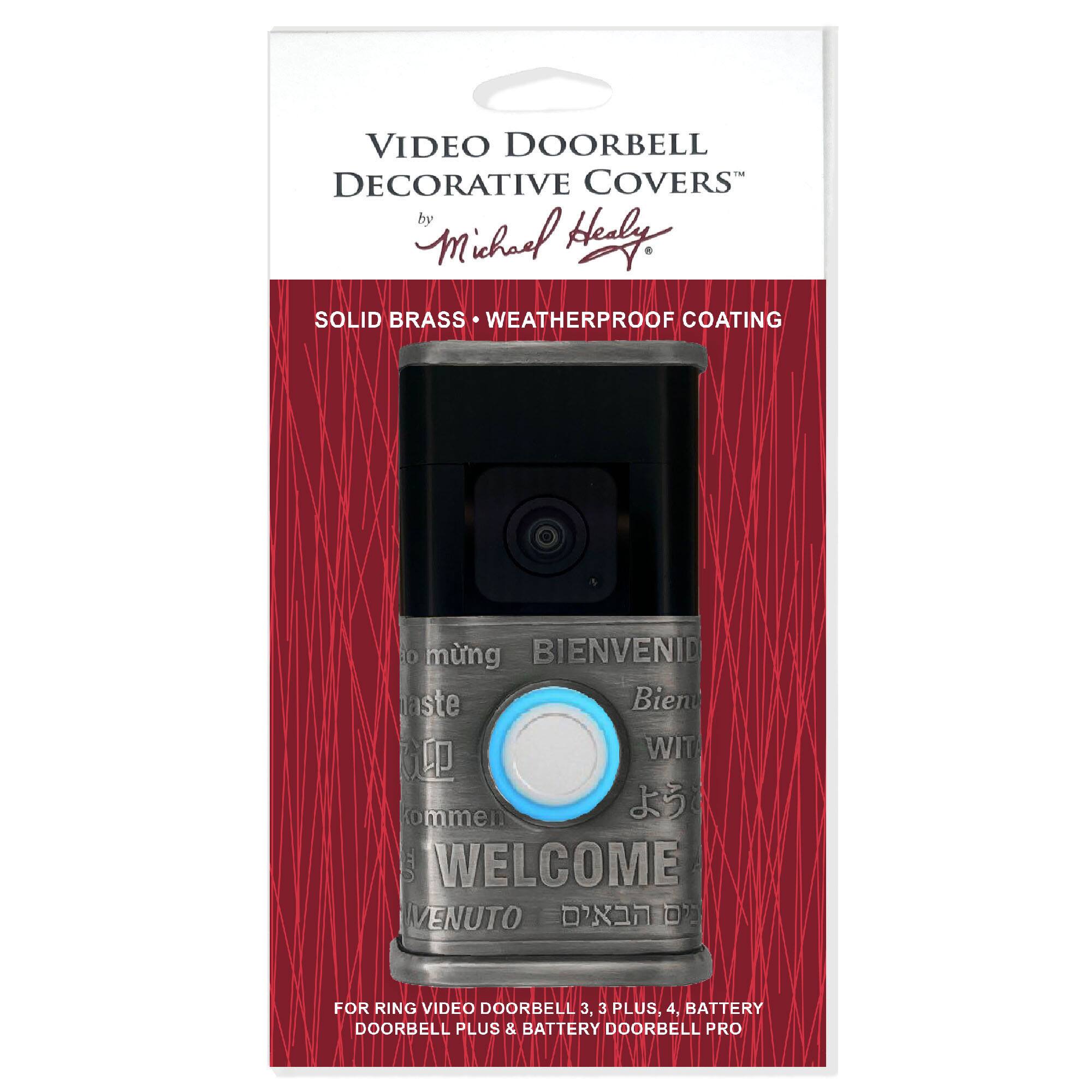 VIDEO DOORBELL DECORATIVE COVERS  
by Michael Healy  

SOLID BRASS • WEATHERPROOF COATING  

BIENVENID  
WELCOME  
WIT  
WELCOME  
VENUTO  

FOR RING VIDEO DOORBELL 3, 3 PLUS, 4, BATTERY DOORBELL PLUS & BATTERY DOORBELL PRO