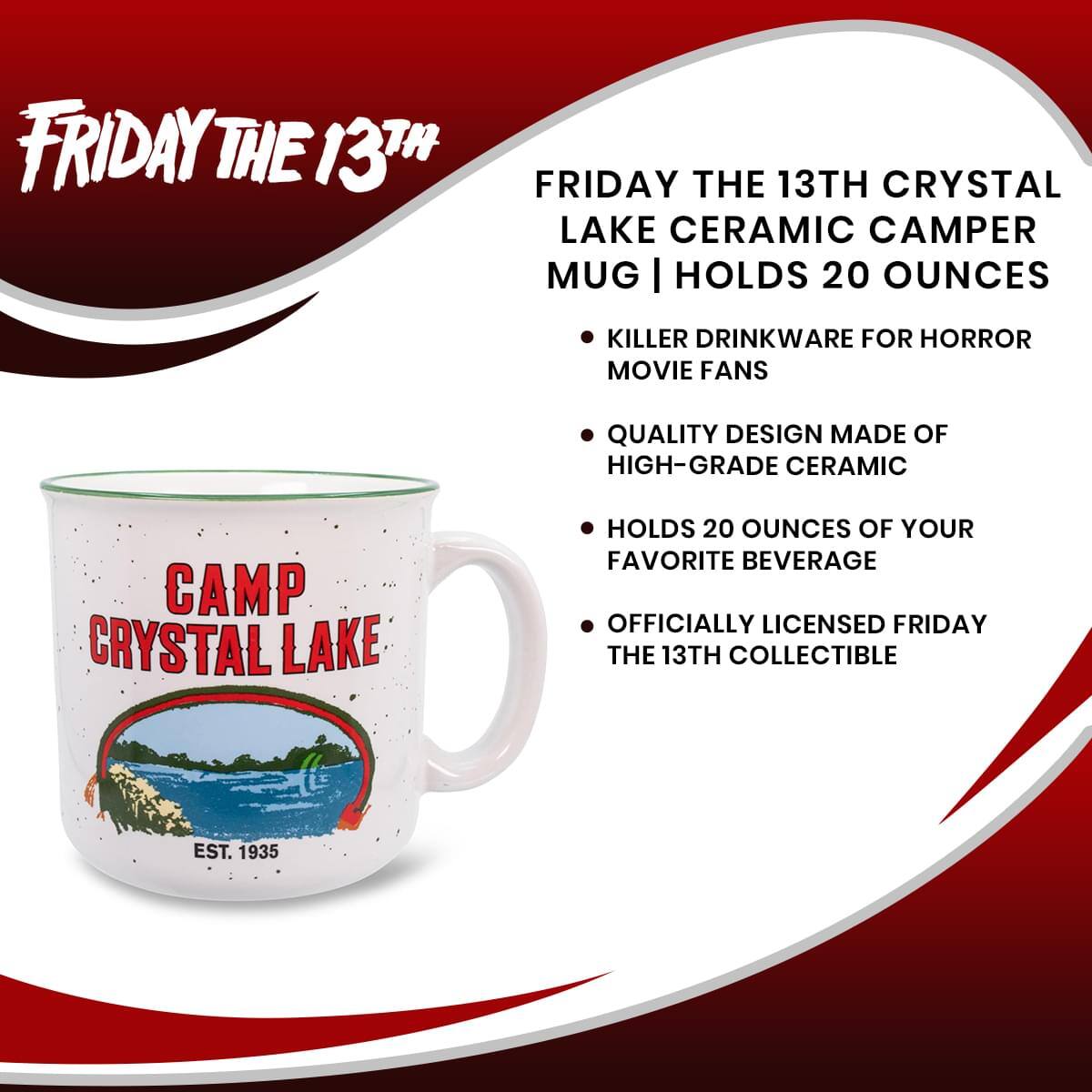 FRIDAY THE 13TH

FRIDAY THE 13TH CRYSTAL LAKE CERAMIC CAMPER MUG | HOLDS 20 OUNCES

- KILLER DRINKWARE FOR HORROR MOVIE FANS
- QUALITY DESIGN MADE OF HIGH-GRADE CERAMIC
- HOLDS 20 OUNCES OF YOUR FAVORITE BEVERAGE
- OFFICIALLY LICENSED FRIDAY THE 13TH COLLECTIBLE

CAMP CRYSTAL LAKE
EST. 1935
