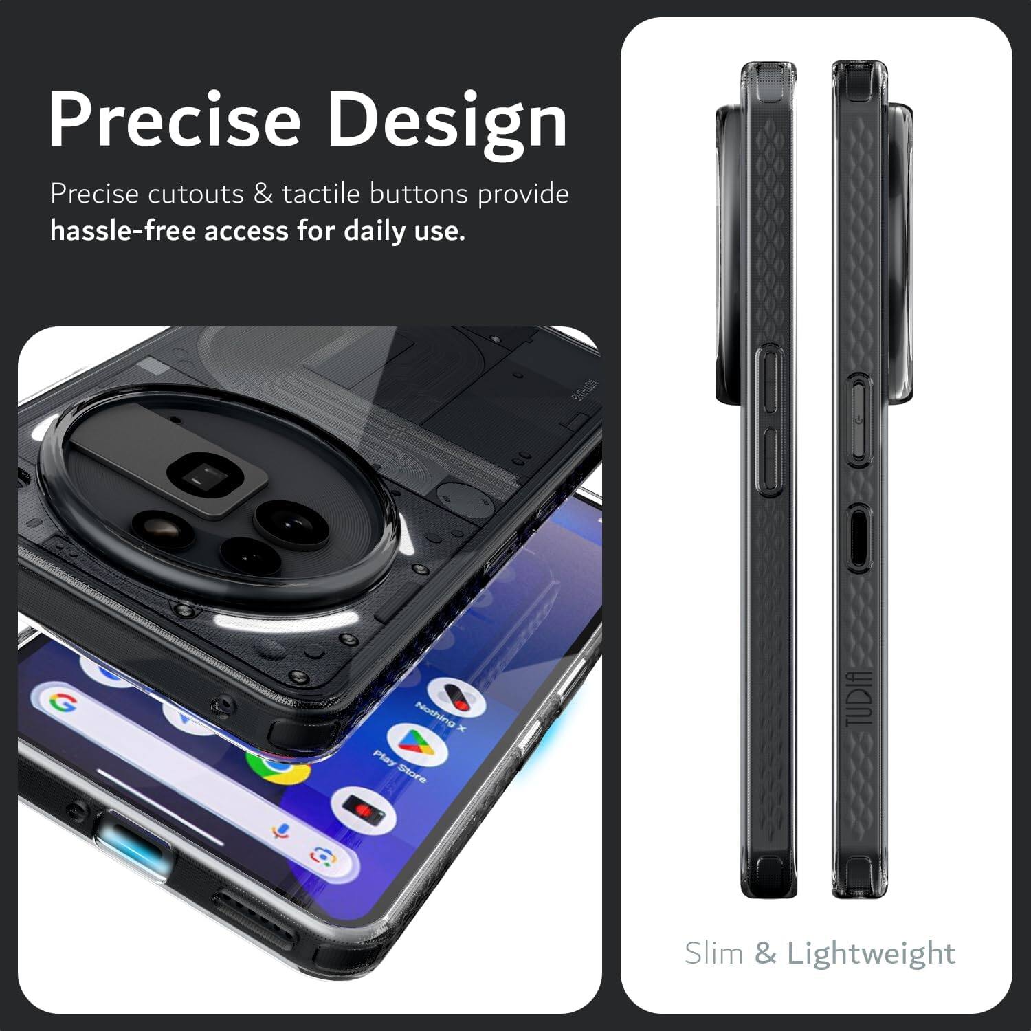Precise Design  
Precise cutouts & tactile buttons provide hassle-free access for daily use.  

BOD 3 - - 2 Nothing x Play Store  

TUDIA Slim & Lightweight