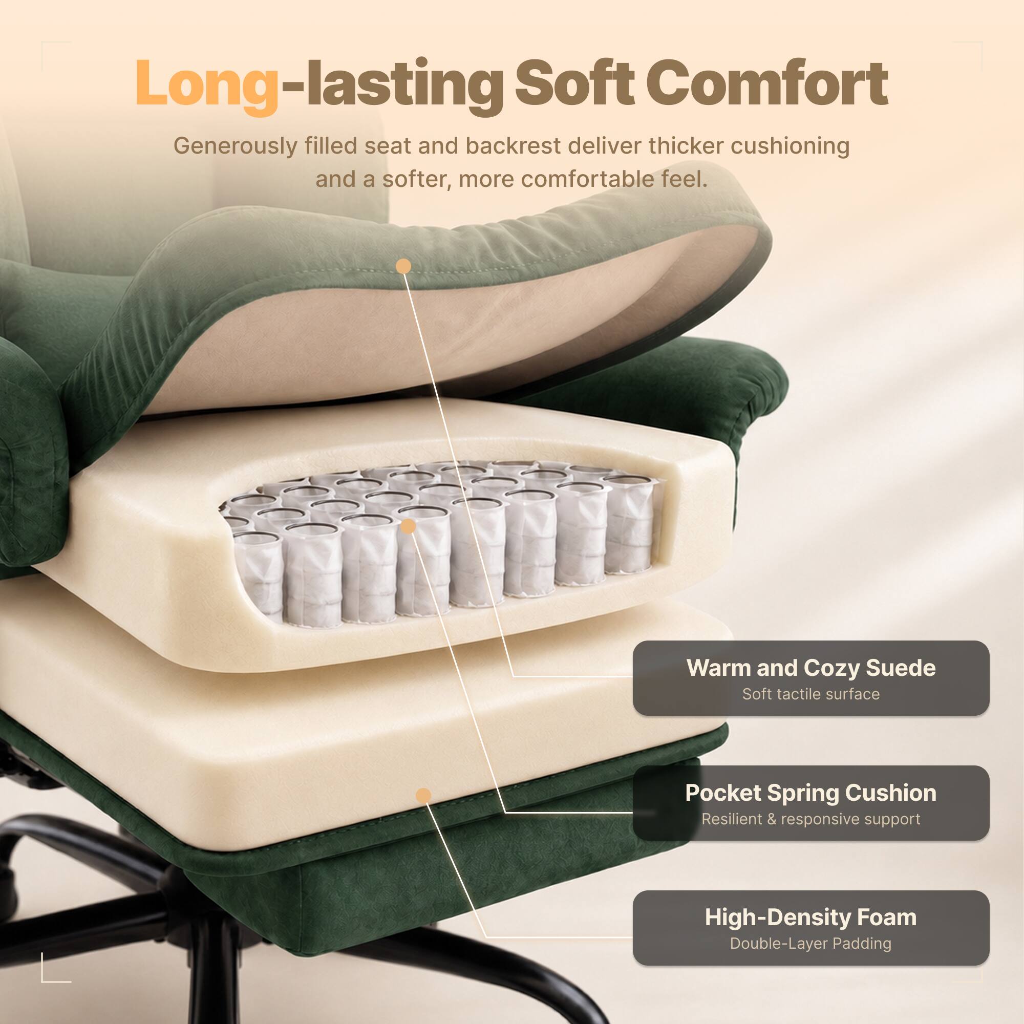 Long-lasting Soft Comfort  
Generously filled seat and backrest deliver thicker cushioning and a softer, more comfortable feel.  

Warm and Cozy Suede  
Soft tactile surface  

Pocket Spring Cushion  
Resilient & responsive support  

High-Density Foam  
Double-Layer Padding