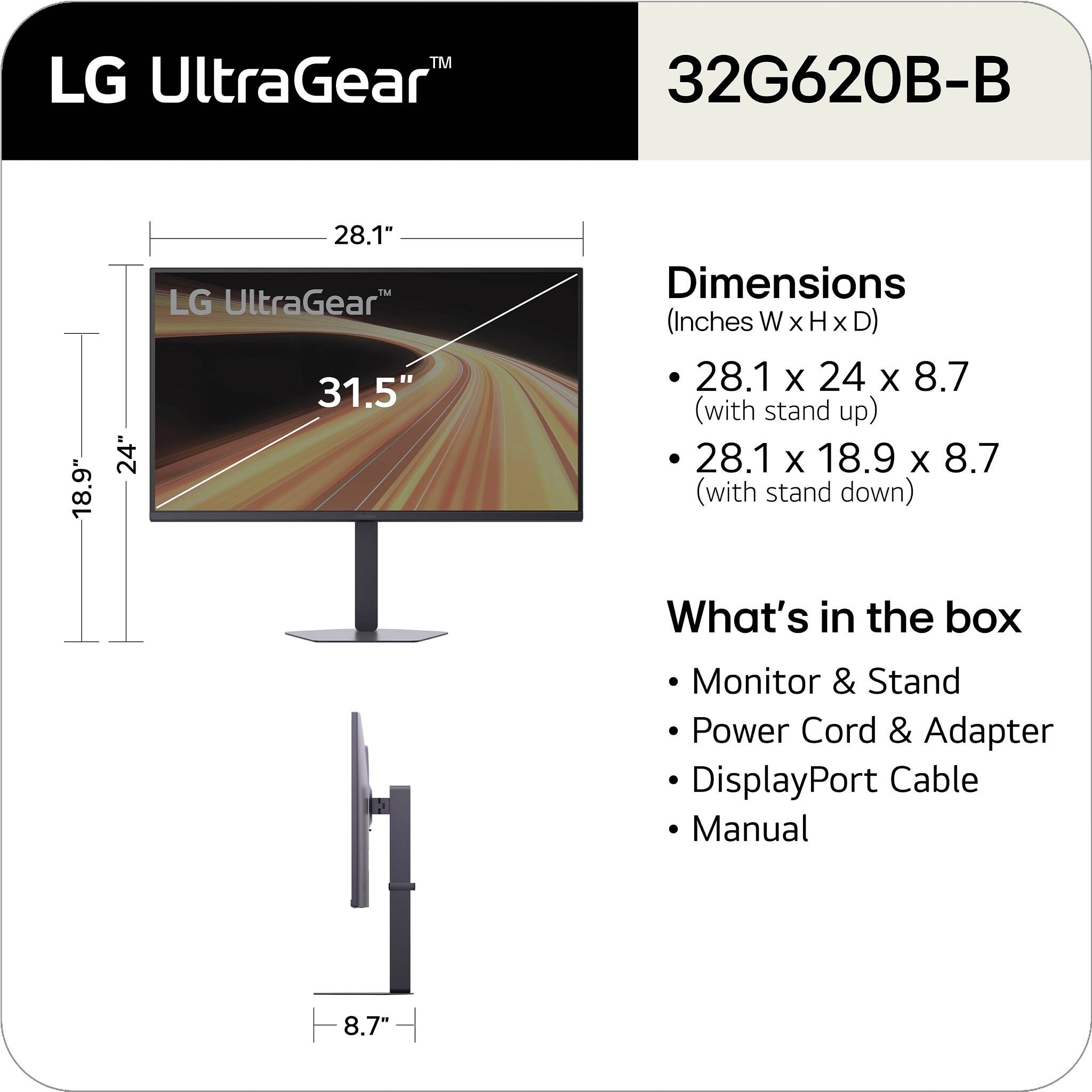 LG UltraGear™ 32G620B-B

Dimensions (Inches W x H x D)
- 28.1 x 24 x 8.7 (with stand up)
- 28.1 x 18.9 x 8.7 (with stand down)

What's in the box
- Monitor & Stand
- Power Cord & Adapter
- DisplayPort Cable
- Manual