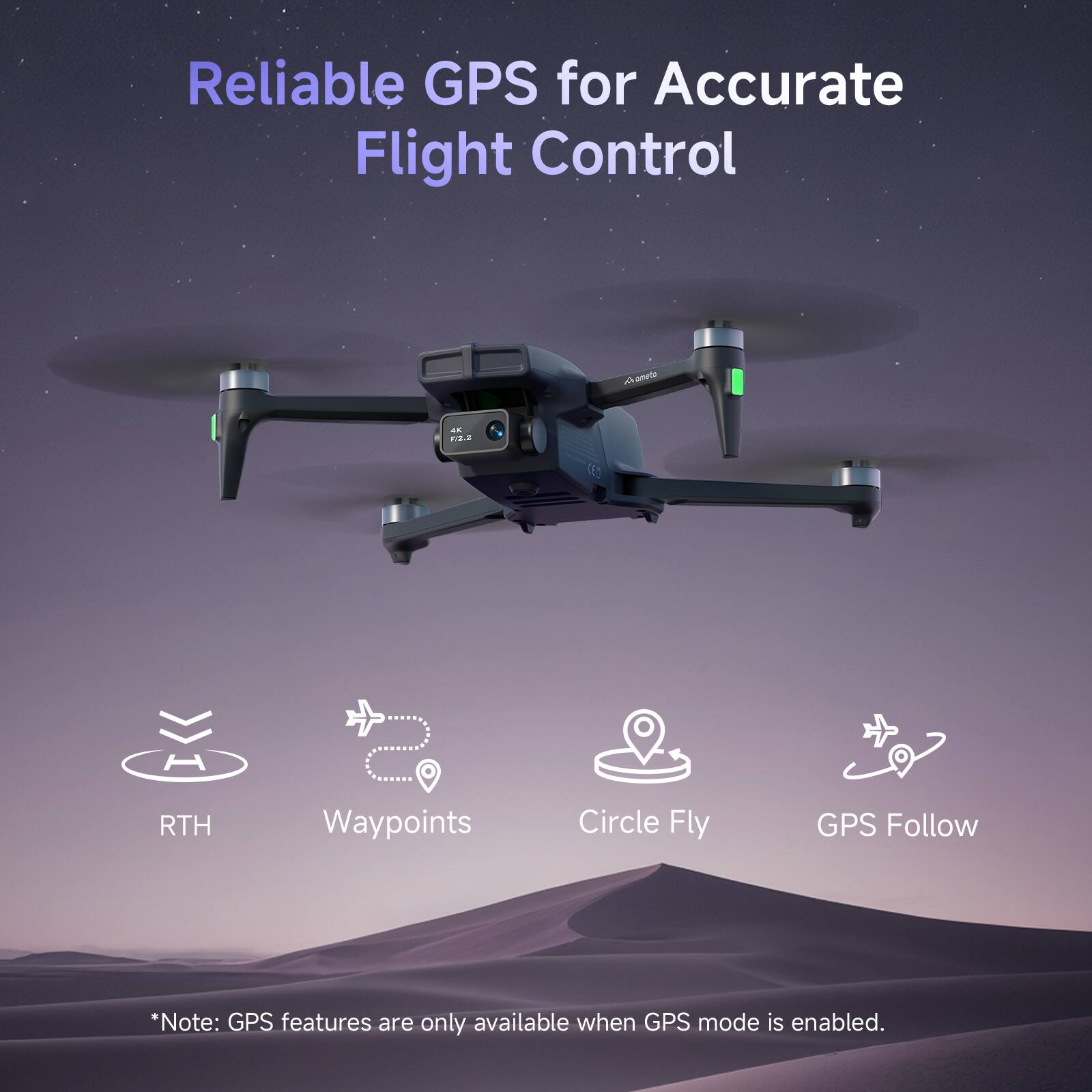 Reliable GPS for Accurate Flight Control

- RTH
- Waypoints
- Circle Fly
- GPS Follow

*Note: GPS features are only available when GPS mode is enabled.