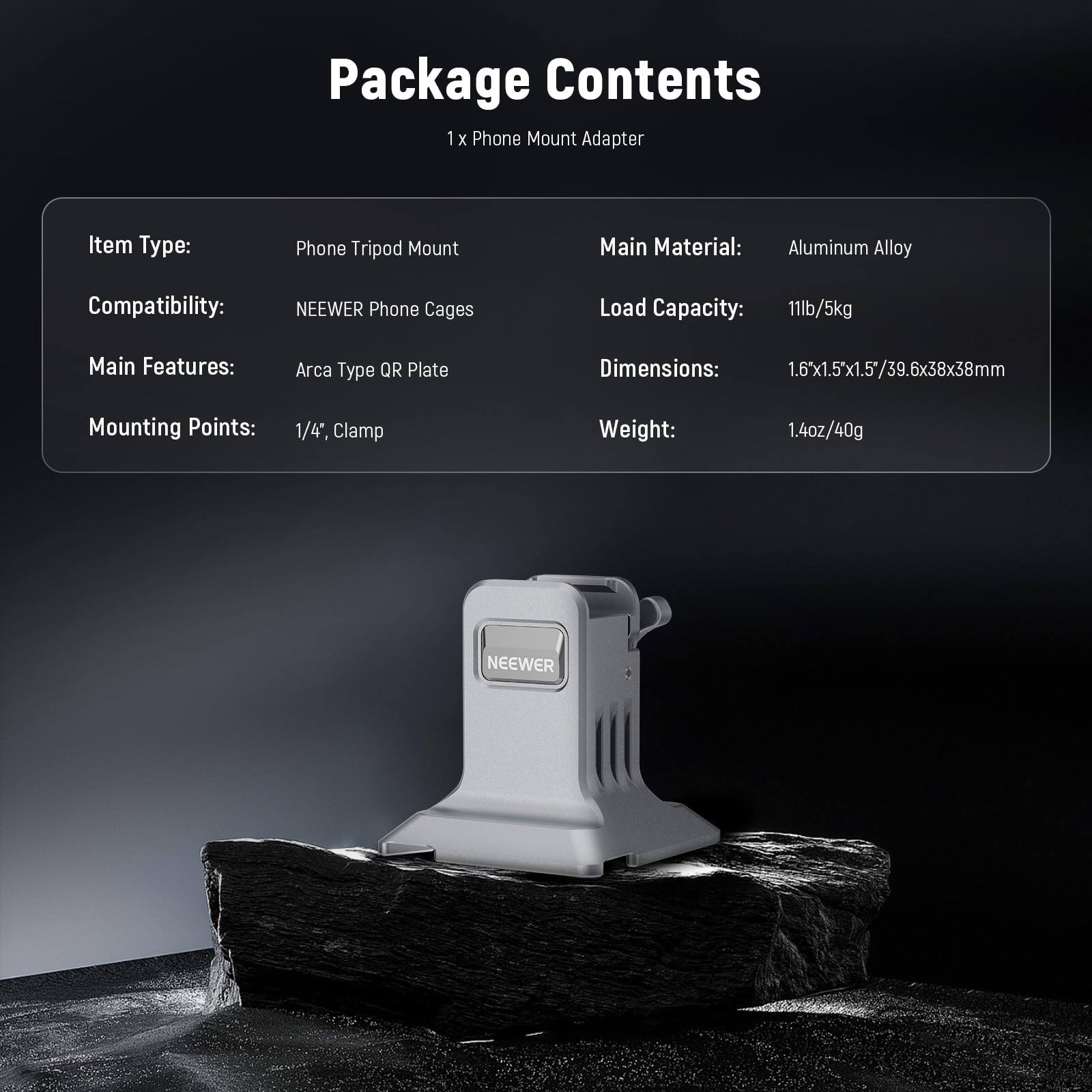 Package Contents  
1 x Phone Mount Adapter  

Item Type: Phone Tripod Mount  
Compatibility: NEEWER Phone Cages  
Main Material: Aluminum Alloy  
Load Capacity: 11lb/5kg  
Main Features: Arca Type QR Plate  
Mounting Points: 1/4", Clamp  
Dimensions: 1.6"x1.5"x1.5"/39.6x38x38mm  
Weight: 1.4oz/40g  

NEEWER