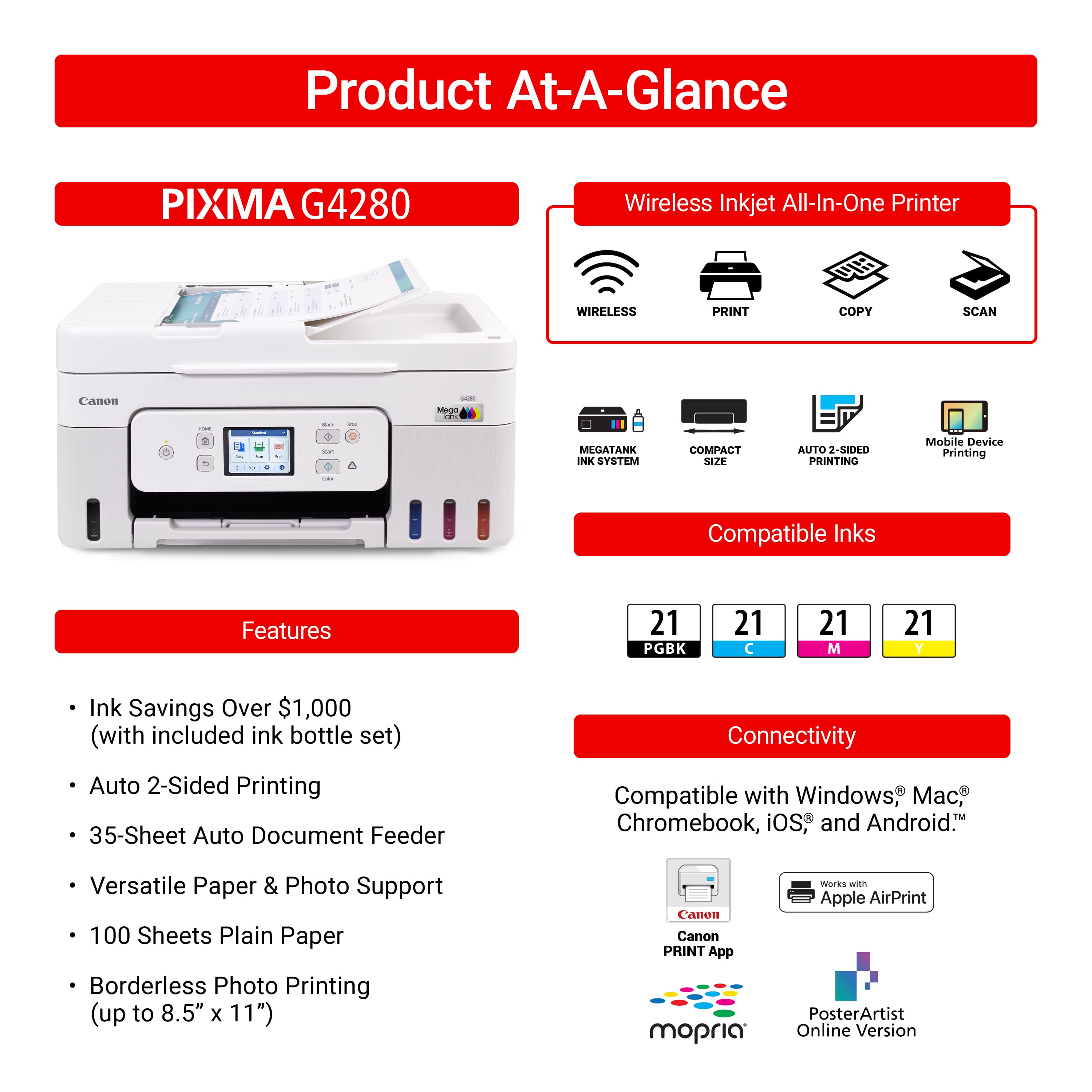 Product At-A-Glance PIXMA G4280 Wireless Inkjet All-In-One Printer
Features:
* Wireless Print, Copy, Scan
* Canon: MegaTank Ink System
* Compact Size
* Auto 2-Sided Printing
* 35-Sheet Auto Document Feeder
* Compatible with Windows M, Chromebook, iOS and Android
* Versatile Paper & Photo Support
* 100 Sheets Plain Paper
* Borderless Photo Printing (up to 8.5" x 11")
* Canon Canon PRINT App
* mopria Works with Apple AirPrint
* PosterArtist Online Version