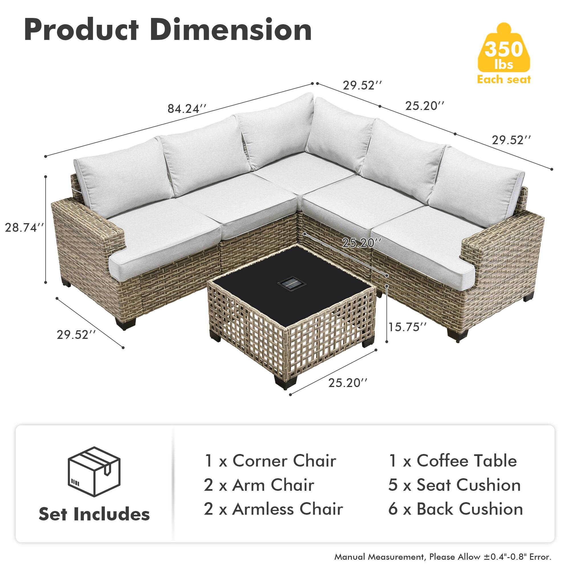 **Product Dimension**

- 84.24" (Length)
- 29.52" (Width)
- 25.20" (Depth)
- 28.74" (Height)
- 15.75" (Coffee Table Height)

**Set Includes**

- 1 x Corner Chair
- 2 x Arm Chair
- 2 x Armless Chair
- 1 x Coffee Table
- 5 x Seat Cushion
- 6 x Back Cushion

**Weight Capacity**

- 350 lbs Each seat

**Note**

- Manual Measurement, Please Allow ±0.4"-0.8" Error.