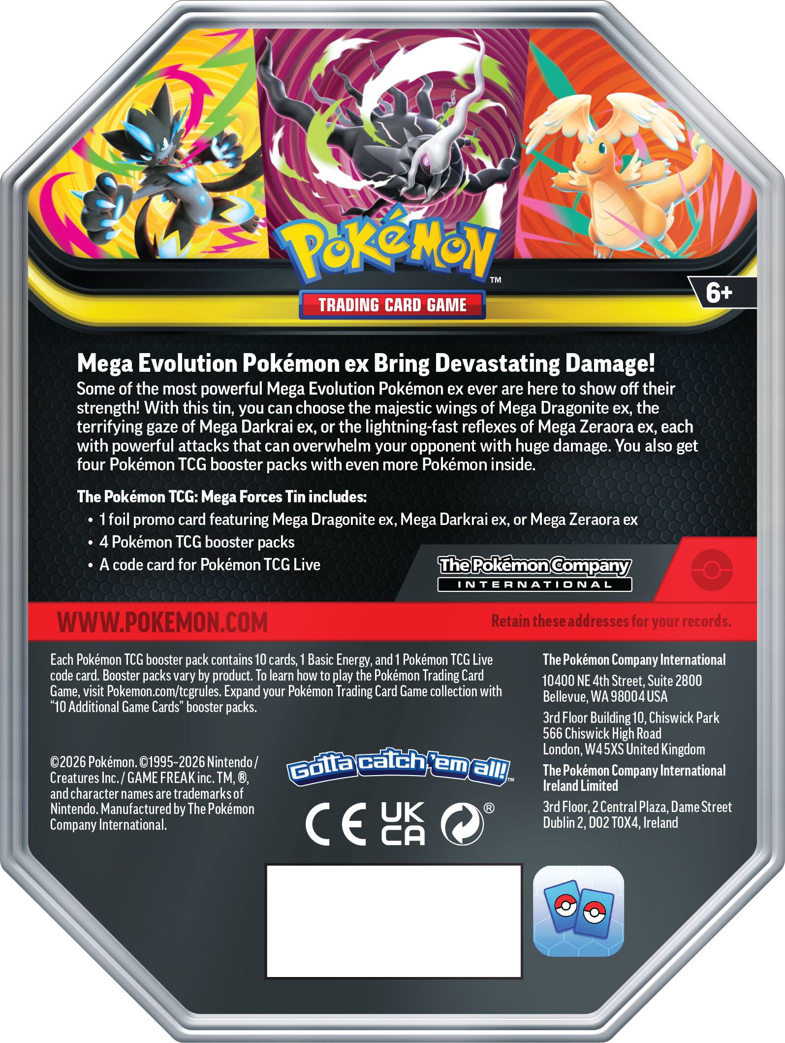 Pokémon TRADING CARD GAME 6+ Mega Evolution Pokémon ex Bring Devastating Damage! Some of the most powerful Mega Evolution Pokémon ever are here to show off their strength! With this tin, you can choose the majestic wings of Mega Dragonite ex, the terrifying gaze of Mega Darkrai ex, or the lightning-fast reflexes of Mega Zeraora ex, each with powerful attacks that can overwhelm your opponent with huge damage. You also get four Pokémon TCG booster packs with even more Pokémon inside. The Pokémon TCG: Mega Forces Tin includes: 1 foil promo card featuring Mega Dragonite ex, Mega Darkrai ex, Mega Zeraora ex 4 Pokémon TCG booster packs 1 Pokémon TCG Live code card for Pokémon TCG Live

The Pokémon Company INTERNATIONAL WWW.POKEMON.COM

Retain these addresses for your records.

Each Pokémon TCG booster pack contains 10 cards, 1 Basic Energy, and a Pokémon TCG Live code card. Booster packs vary by product. To learn how to play the Pokémon Trading Card Game, visit Pokémon.com/tcgrules. Expand your Pokémon Trading Card Game collection with "10 Additional Game Cards" booster packs.

©2026 Pokémon. ©1995-20