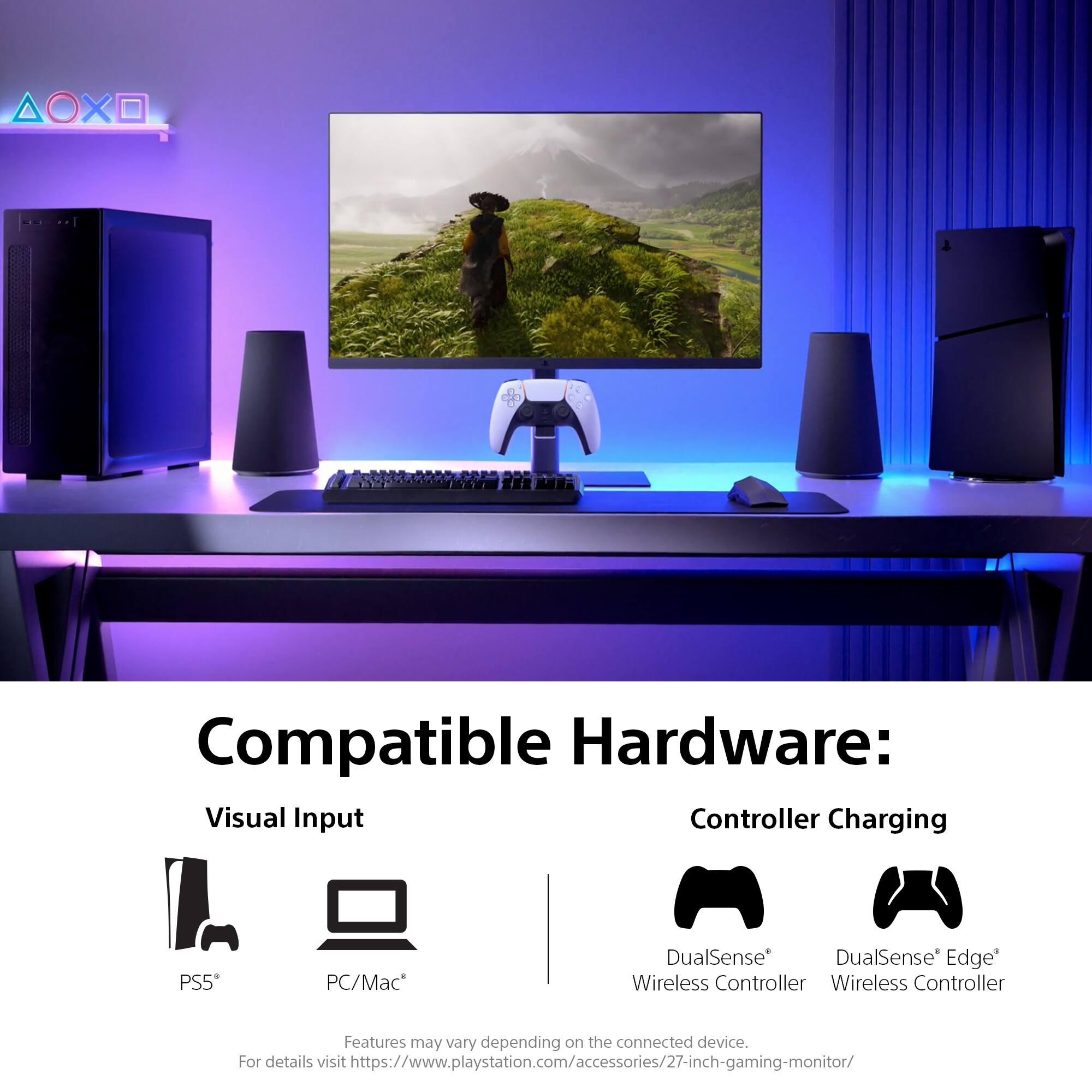 Compatible Hardware:  
Visual Input  
PS5*  
PC/Mac*  

Controller Charging  
DualSense* Wireless Controller  
DualSense* Edge* Wireless Controller  

Features may vary depending on the connected device.  
For details visit https://www.playstation.com/accessories/27-inch-gaming-monitor/