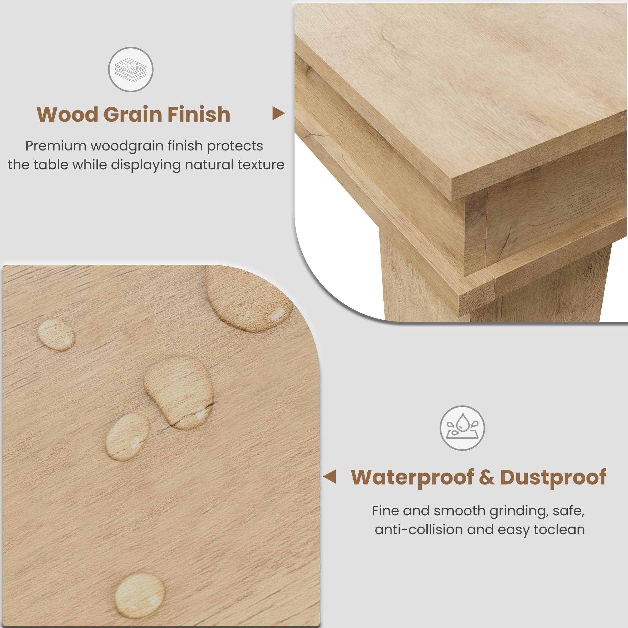 Wood Grain Finish  
Premium woodgrain finish protects the table while displaying natural texture  

Waterproof & Dustproof  
Fine and smooth grinding, safe, anti-collision and easy to clean