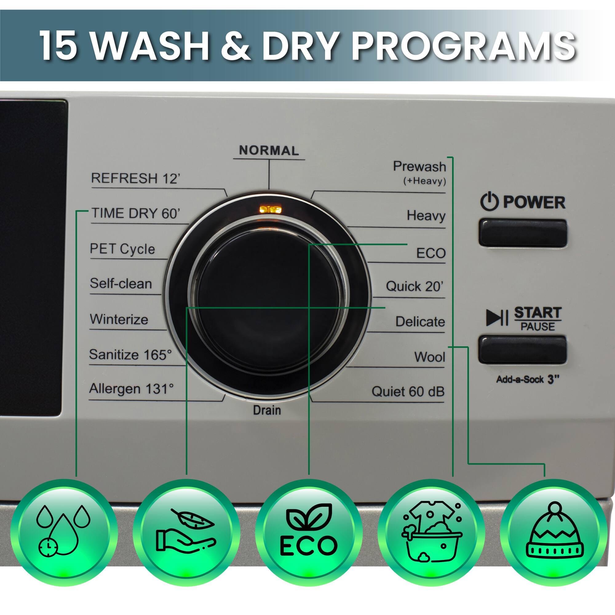 15 WASH & DRY PROGRAMS

NORMAL
REFRESH 12'
TIME DRY 60'
PET Cycle
Self-clean
Winterize
Sanitize 165°
Allergen 131°
Drain

Prewash (+Heavy)
Heavy
ECO
Quick 20'
Delicate
Wool
Quiet 60 dB
Add-a-Sock 3"
ECO