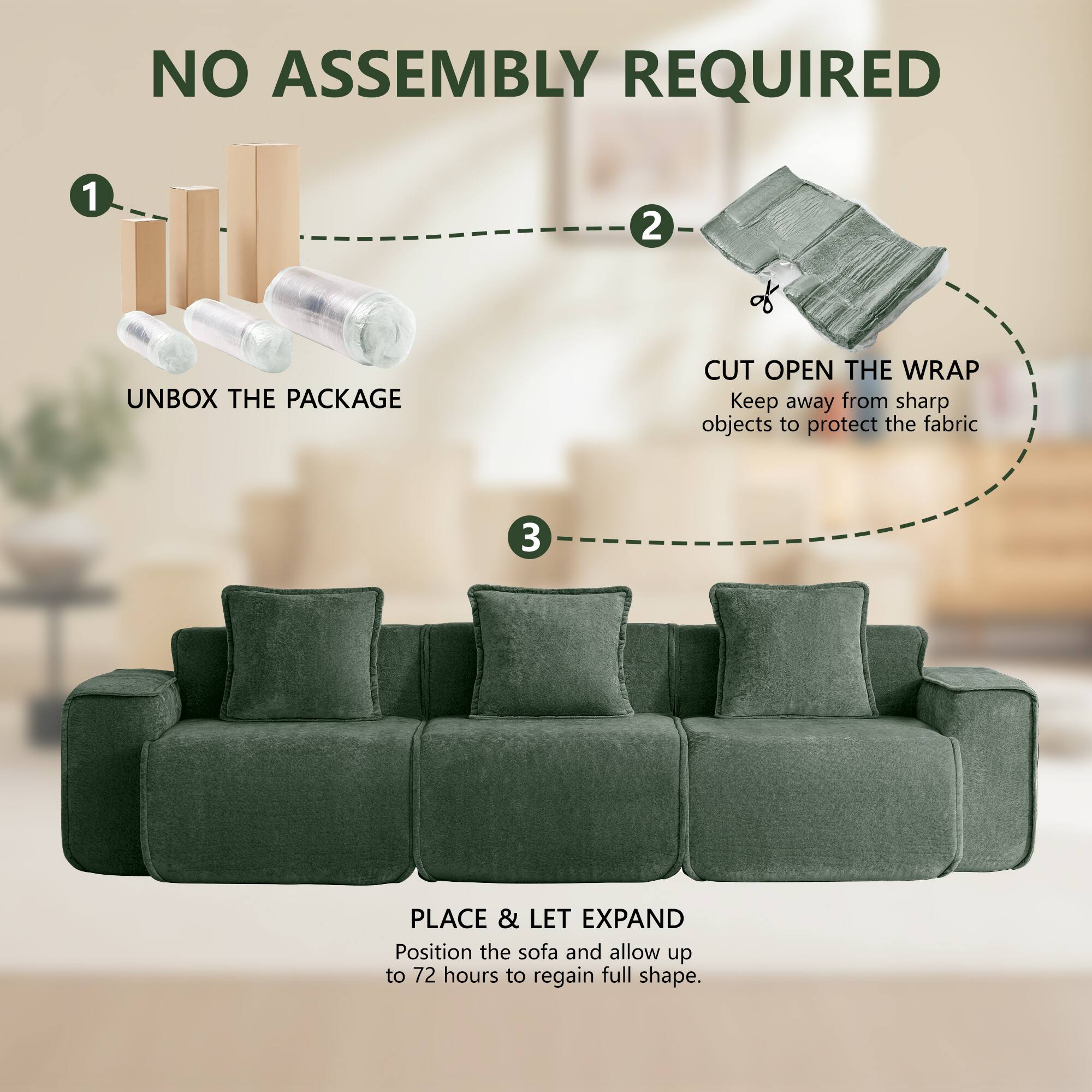 NO ASSEMBLY REQUIRED

1. UNBOX THE PACKAGE
2. CUT OPEN THE WRAP
   Keep away from sharp objects to protect the fabric
3. PLACE & LET EXPAND
   Position the sofa and allow up to 72 hours to regain full shape.