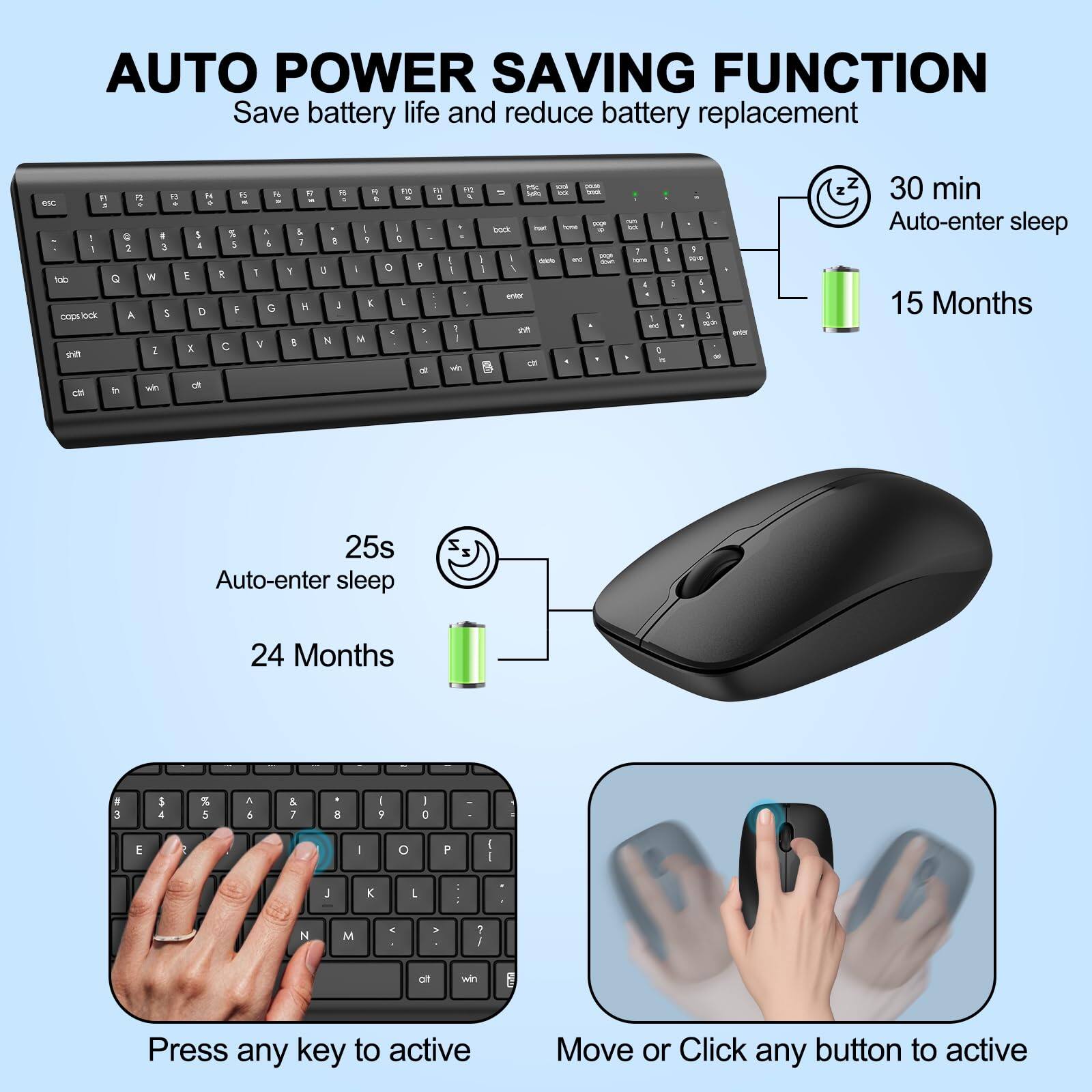 AUTO POWER SAVING FUNCTION  
Save battery life and reduce battery replacement  

30 min Auto-enter sleep  
15 Months  

25s Auto-enter sleep  
24 Months  

Press any key to active  
Move or Click any button to active