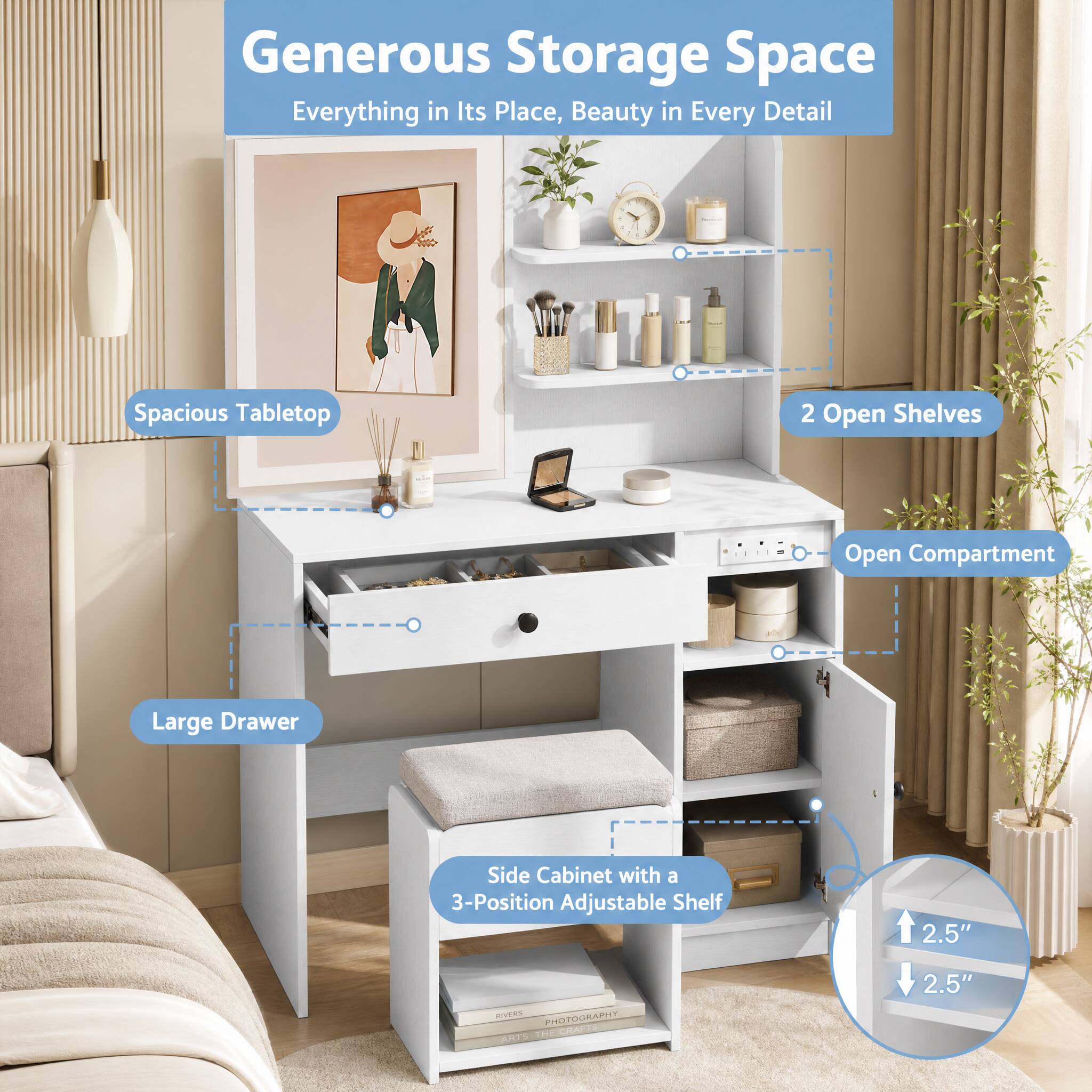 Generous Storage Space  
Everything in Its Place, Beauty in Every Detail

- Spacious Tabletop
- 2 Open Shelves
- Open Compartment
- Large Drawer
- Side Cabinet with a 3-Position Adjustable Shelf

2.5"
