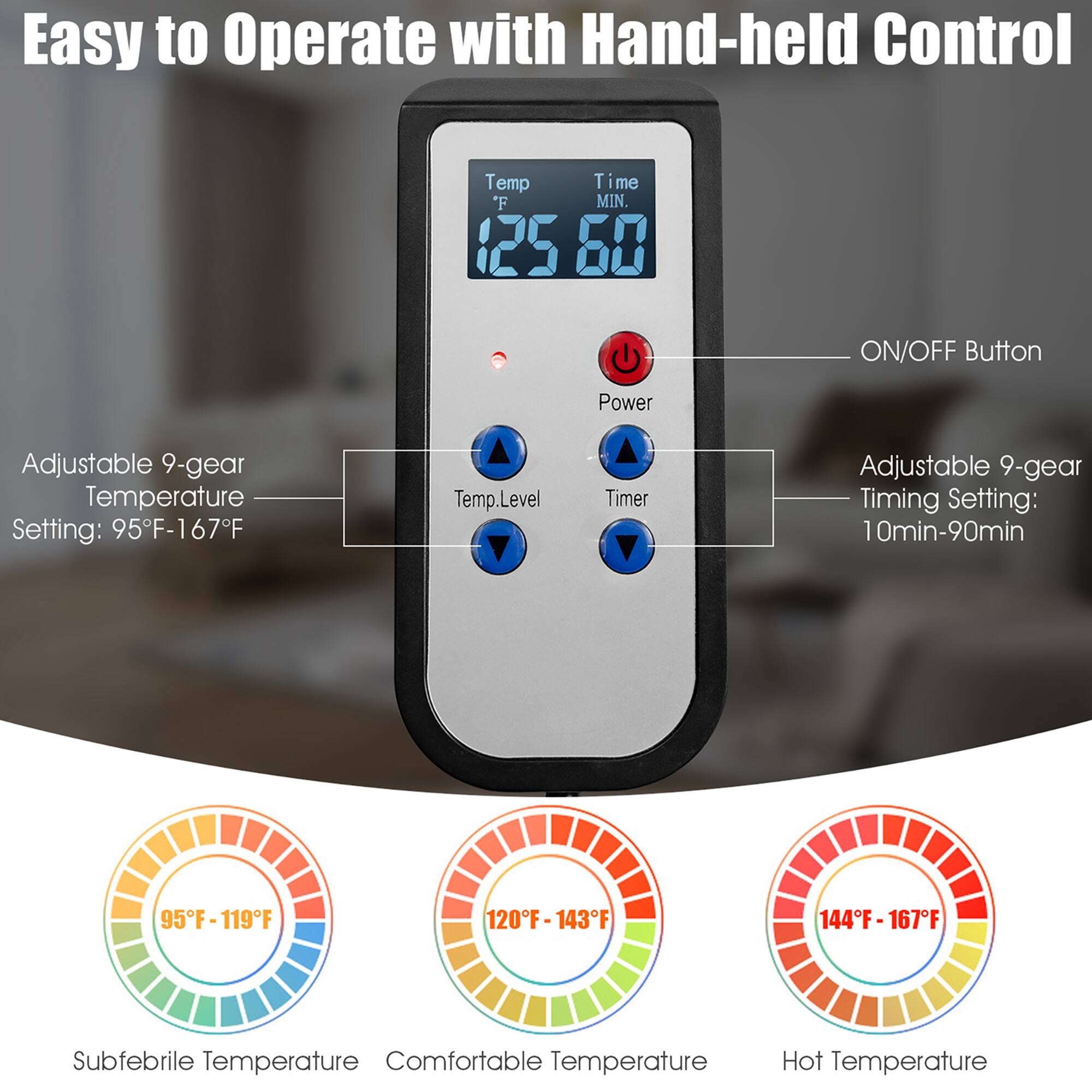 Easy to Operate with Hand-held Control:

* Temp Time: 125°F - 60°F
* ON/OFF Button
* Power
* Adjustable 9-gear Temperature Setting: 95°F - 167°F
* Temp. Level: Adjustable 9-gear Temperature Level Setting: 95°F - 119°F, 120°F - 143°F, 144°F - 167°F
* Timer: Adjustable 9-gear Timing Setting: 10 min - 90 min
* Subfebrile Temperature
* Comfortable Temperature
* Hot Temperature
