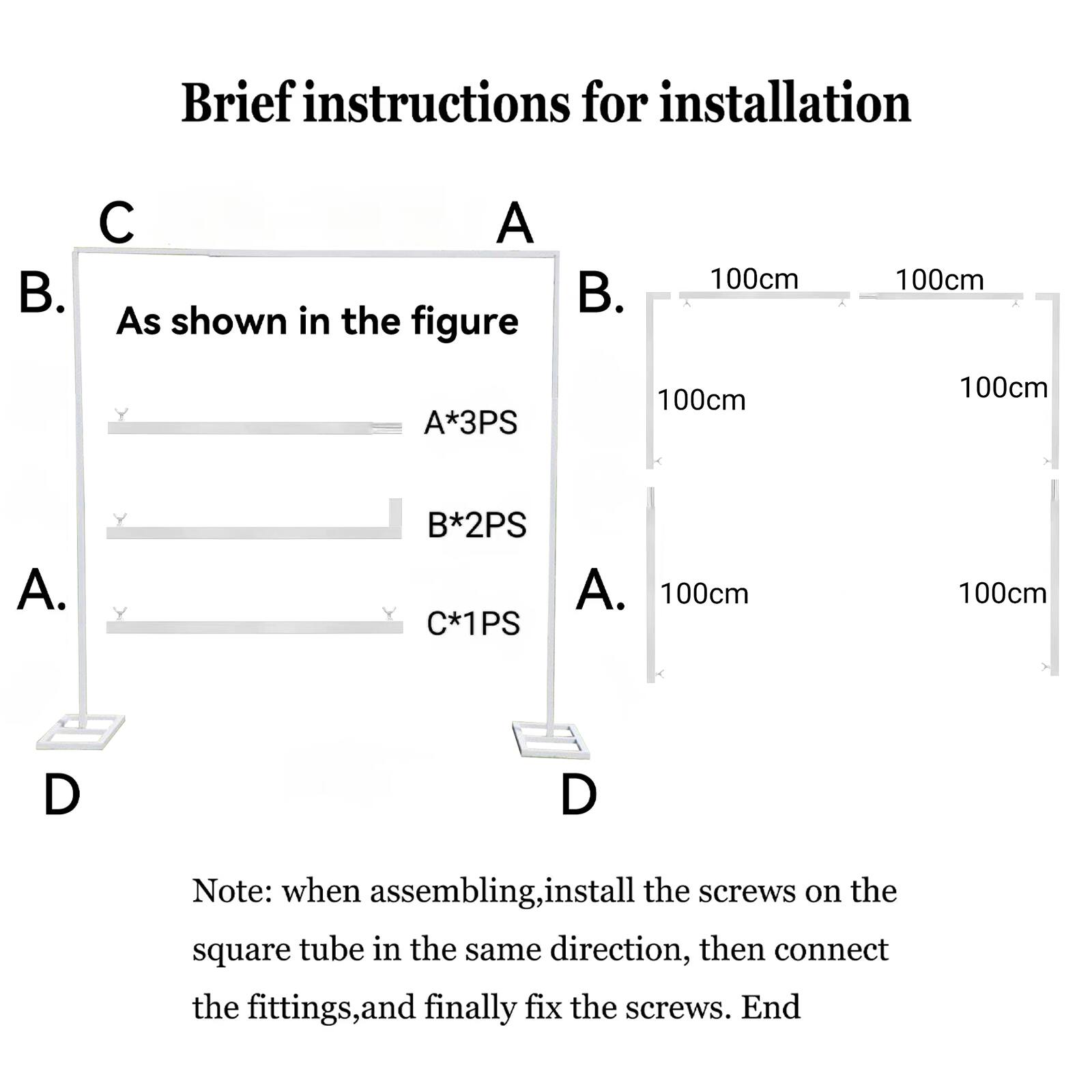 Brief instructions for installation

A. As shown in the figure

B. 100cm 100cm A*3PS 100cm 100cm A. B*2PS C*1PS 100cm 100cm D

Note: when assembling, install the screws on the square tube in the same direction, then connect the fittings, and finally fix the screws. End