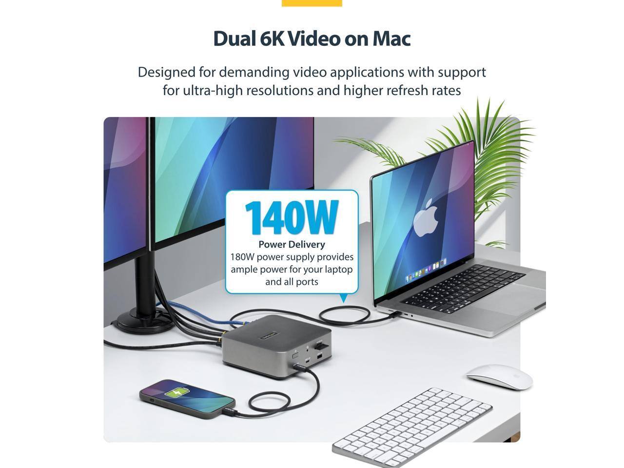 Dual 6K Video on Mac  
Designed for demanding video applications with support for ultra-high resolutions and higher refresh rates  

140W Power Delivery  
180W power supply provides ample power for your laptop and all ports