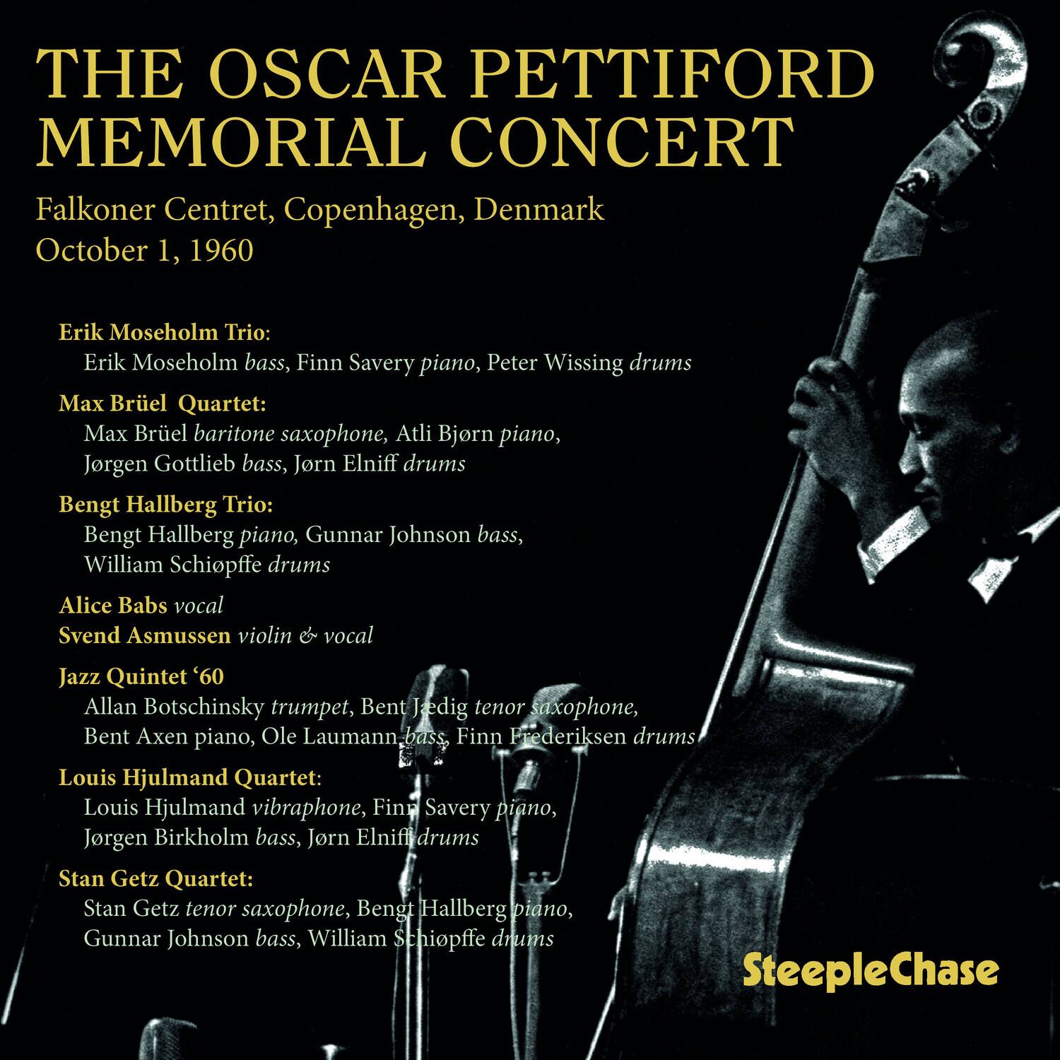 **THE OSCAR PETTIFORD MEMORIAL CONCERT**

Falkoner Centret, Copenhagen, Denmark  
October 1, 1960

**Erik Moseholm Trio:**  
Erik Moseholm bass, Finn Savery piano, Peter Wissing drums

**Max Brüel Quartet:**  
Max Brüel baritone saxophone, Atli Bjørn piano, Jørgen Gottlieb bass, Jørn Elniff drums

**Bengt Hallberg Trio:**  
Bengt Hallberg piano, Gunnar Johnson bass, William Schiøffel drums

**Alice Babs vocal**  
**Svend Asmussen violin & vocal**

**Jazz Quintet '60**  
Allan Botschinsky trumpet, Bent Jedig tenor saxophone, Bent Axen piano, Ole Laumann bass, Finn Frederiksen drums

**Louis Hjulmand Quartet:**  
Louis Hjulmand vibraphone, Finn Savery piano, Jørgen Birkholm bass, Jørn Elniff drums

**Stan Getz Quartet:**  
Stan Getz tenor saxophone, Bengt Hallberg piano, Gunnar