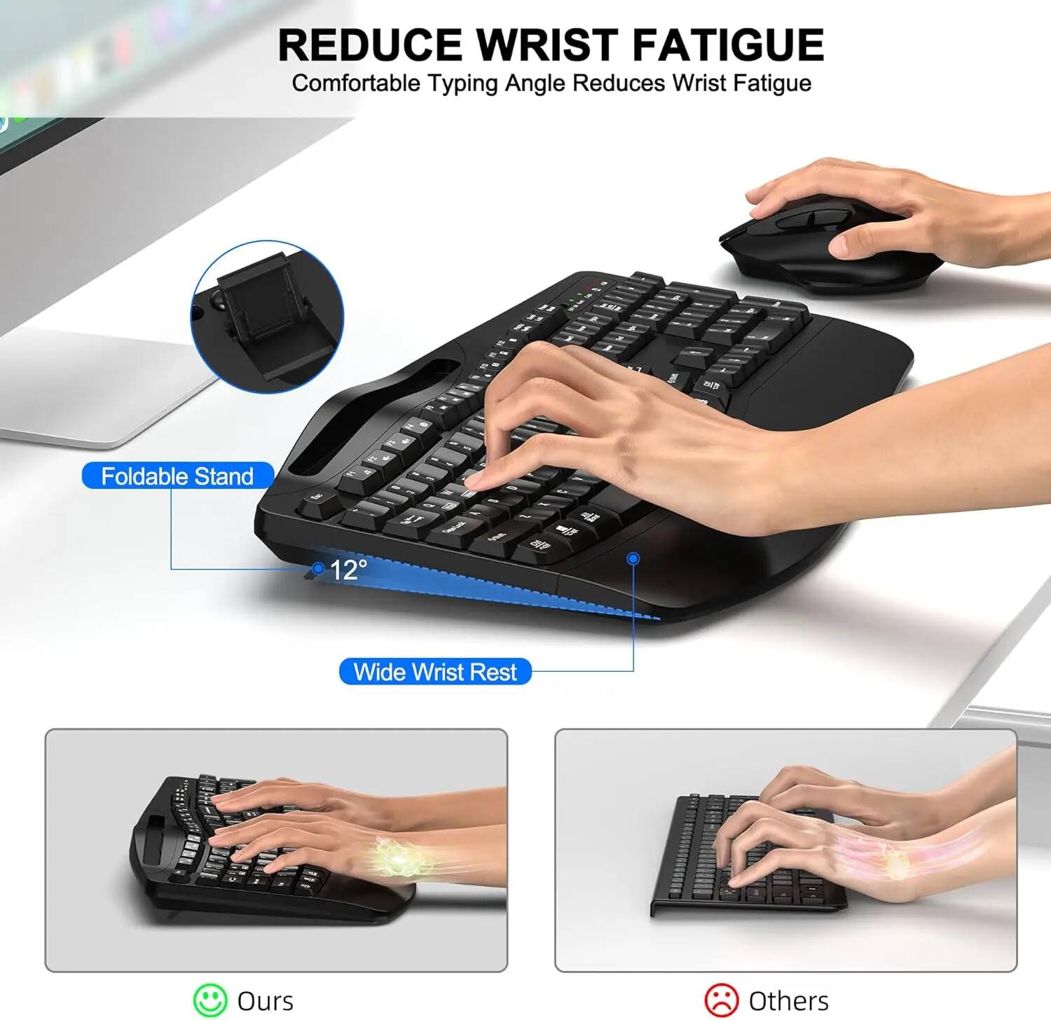 REDUCE WRIST FATIGUE  
Comfortable Typing Angle Reduces Wrist Fatigue

- Foldable Stand
- 12° Wide Wrist Rest

Ours  
Others