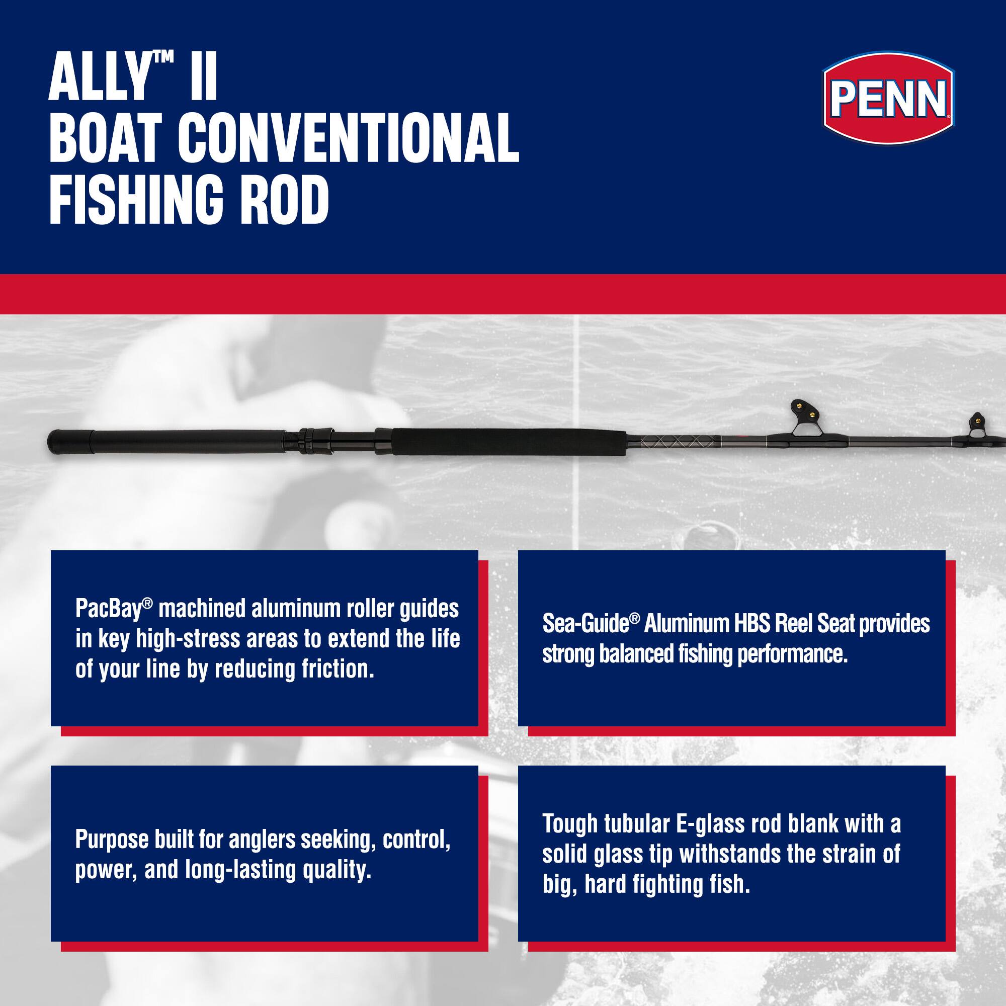 ALLY™ II BOAT CONVENTIONAL FISHING ROD

PacBay® machined aluminum roller guides in key high-stress areas to extend the life of your line by reducing friction.

Sea-Guide® Aluminum HBS Reel Seat provides strong balanced fishing performance.

Purpose built for anglers seeking, control, power, and long-lasting quality.

Tough tubular E-glass rod blank with a solid glass tip withstands the strain of big, hard fighting fish.
